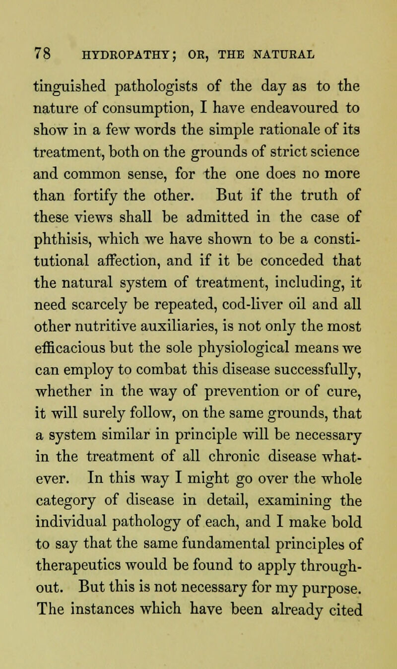 tinguished pathologists of the day as to the nature of consumption, I have endeavoured to show in a few words the simple rationale of its treatment, both on the grounds of strict science and common sense, for the one does no more than fortify the other. But if the truth of these views shall be admitted in the case of phthisis, which we have shown to be a consti- tutional affection, and if it be conceded that the natural system of treatment, including, it need scarcely be repeated, cod-liver oil and all other nutritive auxiliaries, is not only the most efficacious but the sole physiological means we can employ to combat this disease successfully, whether in the way of prevention or of cure, it will surely follow, on the same grounds, that a system similar in principle will be necessary in the treatment of all chronic disease what- ever. In this way I might go over the whole category of disease in detail, examining the individual pathology of each, and I make bold to say that the same fundamental principles of therapeutics would be found to apply through- out. But this is not necessary for my purpose. The instances which have been already cited