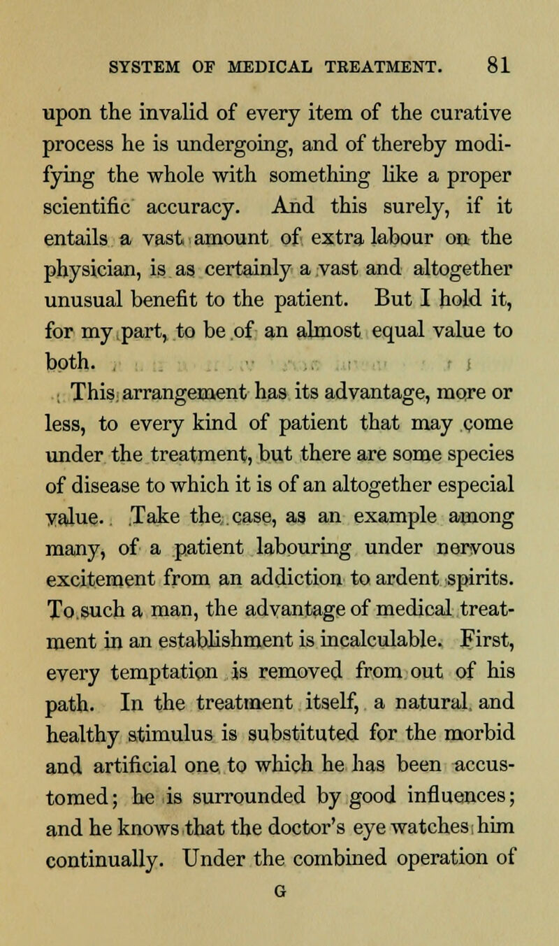 upon the invalid of every item of the curative process he is undergoing, and of thereby modi- fying the whole with something like a proper scientific accuracy. And this surely, if it entails a vast amount of extra labour on the physician, is as certainly a vast and altogether unusual benefit to the patient. But I hold it, for my part, to be of an almost equal value to both. i This; arrangement has its advantage, more or less, to every kind of patient that may .come under the treatment, but there are some species of disease to which it is of an altogether especial value.. .Take the,. case, as an example among many, of a patient labouring under nervous excitement from an addiction to ardent spirits. To.such a man, the advantage of medical treat- ment in an establishment is incalculable. First, every temptation is removed from out of his path. In the treatment itself, a natural, and healthy stimulus is substituted for the morbid and artificial one to which he has been accus- tomed ; he is surrounded by good influences; and he knows that the doctor's eye watches him continually. Under the combined operation of G