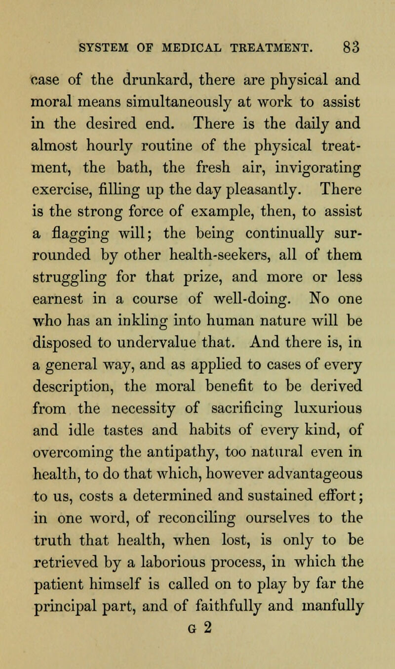 case of the drunkard, there are physical and moral means simultaneously at work to assist in the desired end. There is the daily and almost hourly routine of the physical treat- ment, the bath, the fresh air, invigorating exercise, filling up the day pleasantly. There is the strong force of example, then, to assist a flagging will; the being continually sur- rounded by other health-seekers, all of them struggling for that prize, and more or less earnest in a course of well-doing. No one who has an inkling into human nature will be disposed to undervalue that. And there is, in a general way, and as applied to cases of every description, the moral benefit to be derived from the necessity of sacrificing luxurious and idle tastes and habits of every kind, of overcoming the antipathy, too natural even in health, to do that which, however advantageous to us, costs a determined and sustained effort; in one word, of reconciling ourselves to the truth that health, when lost, is only to be retrieved by a laborious process, in which the patient himself is called on to play by far the principal part, and of faithfully and manfully G 2