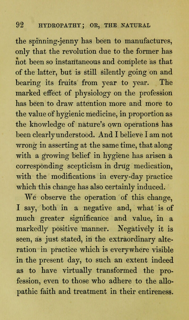 the spinning-jenny has been to manufactures, only that the revolution due to the former has not been so instantaneous and complete as that of the latter, but is still silently going on and bearing its fruits from year to year. The marked effect of physiology on the profession has been to draw attention more and more to the value of hygienic medicine, in proportion as the knowledge of nature's own operations has been clearly understood. And I believe I am not wrong in asserting at the same time, that along with a growing belief in hygiene has arisen a corresponding scepticism in drug medication, with the modifications in every-day practice which this change has also certainly induced. We observe the operation of this change, I say, both in a negative and, what is of much greater significance and value, in a markedly positive manner. Negatively it is seen, as just stated, in the extraordinary alte- ration in practice which is everywhere visible in the present day, to such an extent indeed as to have virtually transformed the pro- fession, even to those who adhere to the allo- pathic faith and treatment in their entireness.
