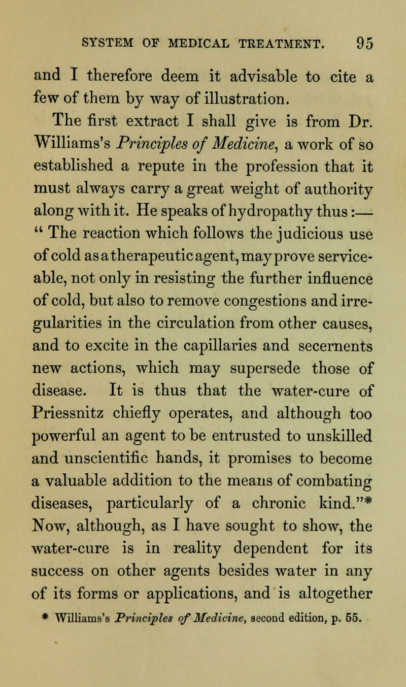 and I therefore deem it advisable to cite a few of them by way of illustration. The first extract I shall give is from Dr. Williams's Principles of Medicine, a work of so established a repute in the profession that it must always carry a great weight of authority along with it. He speaks of hydropathy thus:—  The reaction which follows the judicious use of cold as a therapeutic agent, may prove service- able, not only in resisting the further influence of cold, but also to remove congestions and irre- gularities in the circulation from other causes, and to excite in the capillaries and secernents new actions, which may supersede those of disease. It is thus that the water-cure of Priessnitz chiefly operates, and although too powerful an agent to be entrusted to unskilled and unscientific hands, it promises to become a valuable addition to the means of combating diseases, particularly of a chronic kind.* Now, although, as I have sought to show, the water-cure is in reality dependent for its success on other agents besides water in any of its forms or applications, and is altogether * Williams's Principles of Medicine, second edition, p. 55.