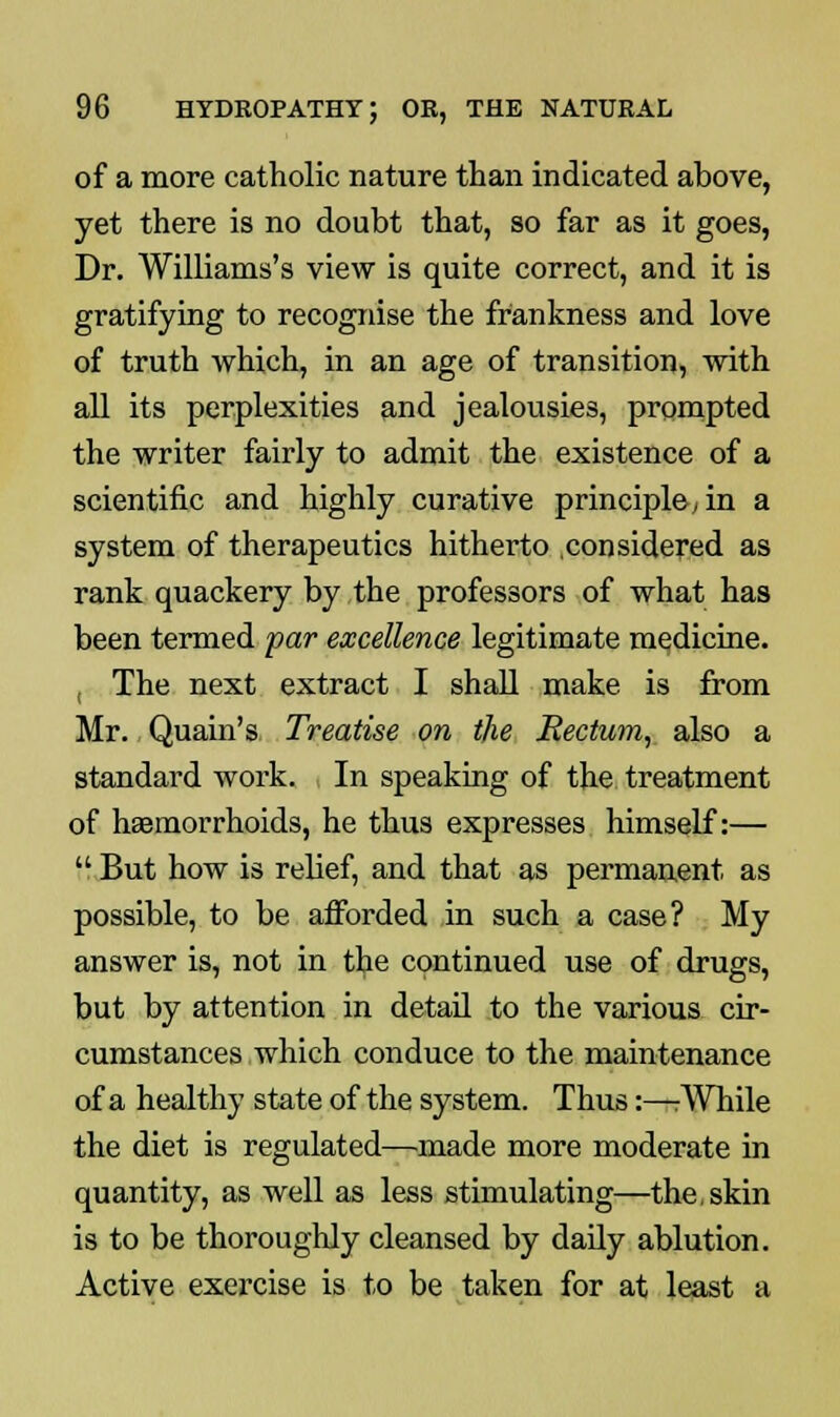 of a more catholic nature than indicated above, yet there is no doubt that, so far as it goes, Dr. Williams's view is quite correct, and it is gratifying to recognise the frankness and love of truth which, in an age of transition, with all its perplexities and jealousies, prompted the writer fairly to admit the existence of a scientific and highly curative principle-; in a system of therapeutics hitherto .considered as rank quackery by the professors of what has been termed par excellence legitimate medicine. , The next extract I shall make is from Mr. Quain's Treatise on the Rectum, also a standard work. In speaking of the treatment of haemorrhoids, he thus expresses himself:—  But how is relief, and that as permanent as possible, to be afforded in such a case? My answer is, not in the continued use of drugs, but by attention in detail to the various cir- cumstances which conduce to the maintenance of a healthy state of the system. Thus:—:While the diet is regulated—made more moderate in quantity, as well as less stimulating—the, skin is to be thoroughly cleansed by daily ablution. Active exercise is to be taken for at least a