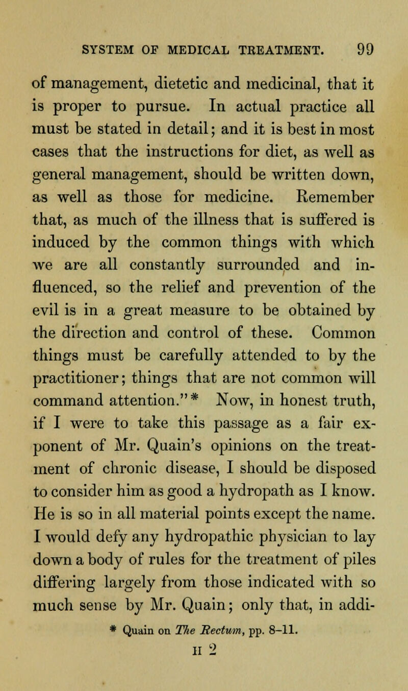 of management, dietetic and medicinal, that it is proper to pursue. In actual practice all must be stated in detail; and it is best in most cases that the instructions for diet, as well as general management, should be written down, as well as those for medicine. Remember that, as much of the illness that is suffered is induced by the common things with which we are all constantly surrounded and in- fluenced, so the relief and prevention of the evil is in a great measure to be obtained by the direction and control of these. Common things must be carefully attended to by the practitioner; things that are not common will command attention.* Now, in honest truth, if I were to take this passage as a fair ex- ponent of Mr. Quain's opinions on the treat- ment of chronic disease, I should be disposed to consider him as good a hydropath as I know. He is so in all material points except the name. I would defy any hydropathic physician to lay down a body of rules for the treatment of piles differing largely from those indicated with so much sense by Mr. Quain; only that, in addi- * Quain on The Rectum, pp. 8-11. ii 2