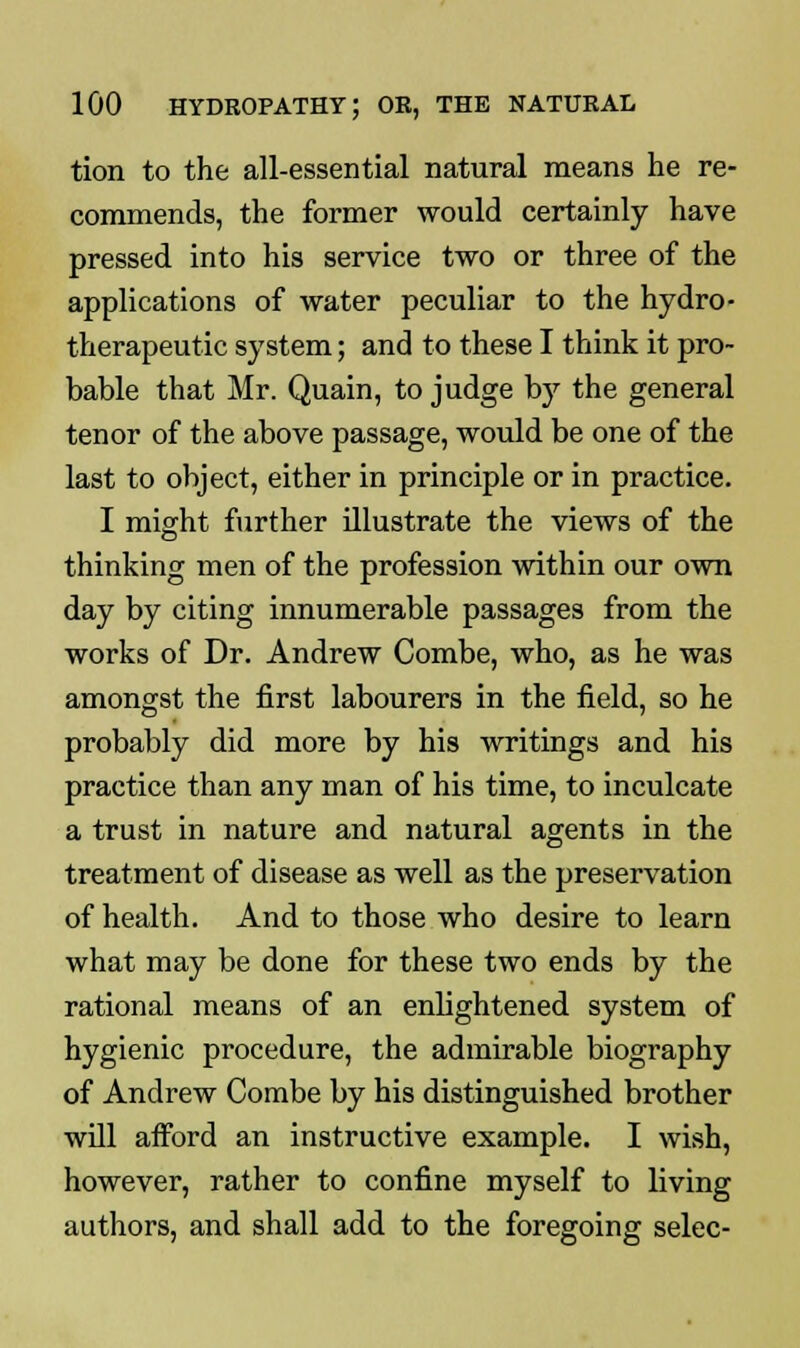 tion to the all-essential natural means he re- commends, the former would certainly have pressed into his service two or three of the applications of water peculiar to the hydro- therapeutic system; and to these I think it pro- bable that Mr. Quain, to judge by the general tenor of the above passage, would be one of the last to object, either in principle or in practice. I might further illustrate the views of the thinking men of the profession within our own day by citing innumerable passages from the works of Dr. Andrew Combe, who, as he was amongst the first labourers in the field, so he probably did more by his writings and his practice than any man of his time, to inculcate a trust in nature and natural agents in the treatment of disease as well as the preservation of health. And to those who desire to learn what may be done for these two ends by the rational means of an enlightened system of hygienic procedure, the admirable biography of Andrew Combe by his distinguished brother will afford an instructive example. I wish, however, rather to confine myself to living authors, and shall add to the foregoing selec-