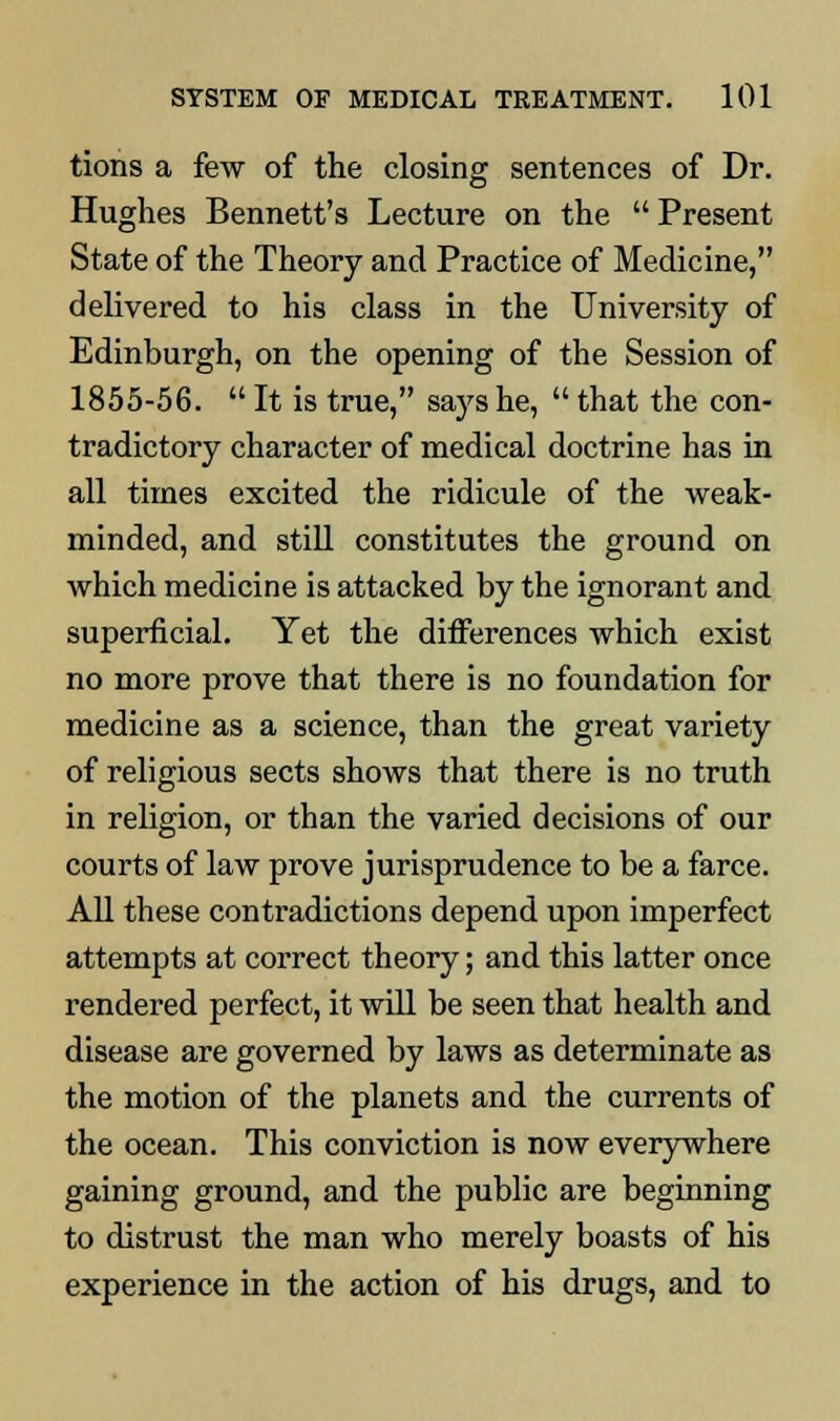 tions a few of the closing sentences of Dr. Hughes Bennett's Lecture on the Present State of the Theory and Practice of Medicine, delivered to his class in the University of Edinburgh, on the opening of the Session of 1855-56.  It is true, says he,  that the con- tradictory character of medical doctrine has in all times excited the ridicule of the weak- minded, and still constitutes the ground on which medicine is attacked by the ignorant and superficial. Yet the differences which exist no more prove that there is no foundation for medicine as a science, than the great variety of religious sects shows that there is no truth in religion, or than the varied decisions of our courts of law prove jurisprudence to be a farce. All these contradictions depend upon imperfect attempts at correct theory; and this latter once rendered perfect, it will be seen that health and disease are governed by laws as determinate as the motion of the planets and the currents of the ocean. This conviction is now everywhere gaining ground, and the public are beginning to distrust the man who merely boasts of his experience in the action of his drugs, and to