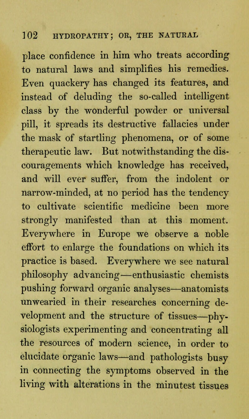 place confidence in him who treats according to natural laws and simplifies his remedies. Even quackery has changed its features, and instead of deluding the so-called intelligent class by the wonderful powder or universal pill, it spreads its destructive fallacies under the mask of startling phenomena, or of some therapeutic law. But notwithstanding the dis- couragements which knowledge has received, and will ever suffer, from the indolent or narrow-minded, at no period has the tendency to cultivate scientific medicine been more strongly manifested than at this moment. Everywhere in Europe we observe a noble effort to enlarge the foundations on which its practice is based. Everywhere we see natural philosophy advancing—enthusiastic chemists pushing forward organic analyses—anatomists unwearied in their researches concerning de- velopment and the structure of tissues—phy- siologists experimenting and concentrating all the resources of modern science, in order to elucidate organic laws—and pathologists busy in connecting the symptoms observed in the living with alterations in the minutest tissues