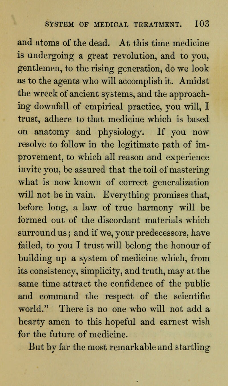 and atoms of the dead. At this time medicine is undergoing a great revolution, and to you, gentlemen, to the rising generation, do we look as to the agents who will accomplish it. Amidst the wreck of ancient s}rstems, and the approach- ing downfall of empirical practice, you will, I trust, adhere to that medicine which is based on anatomy and physiology. If you now resolve to follow in the legitimate path of im- provement, to which all reason and experience invite you, be assured that the toil of mastering what is now known of correct generalization will not be in vain. Everything promises that, before long, a law of true harmony will be formed out of the discordant materials which surround us; and if we, your predecessors, have failed, to you I trust will belong the honour of building up a system of medicine which, from its consistency, simplicity, and truth, may at the same time attract the confidence of the public and command the respect of the scientific world. There is no one Avho will not add a hearty amen to this hopeful and earnest wish for the future of medicine. But by far the most remarkable and startling