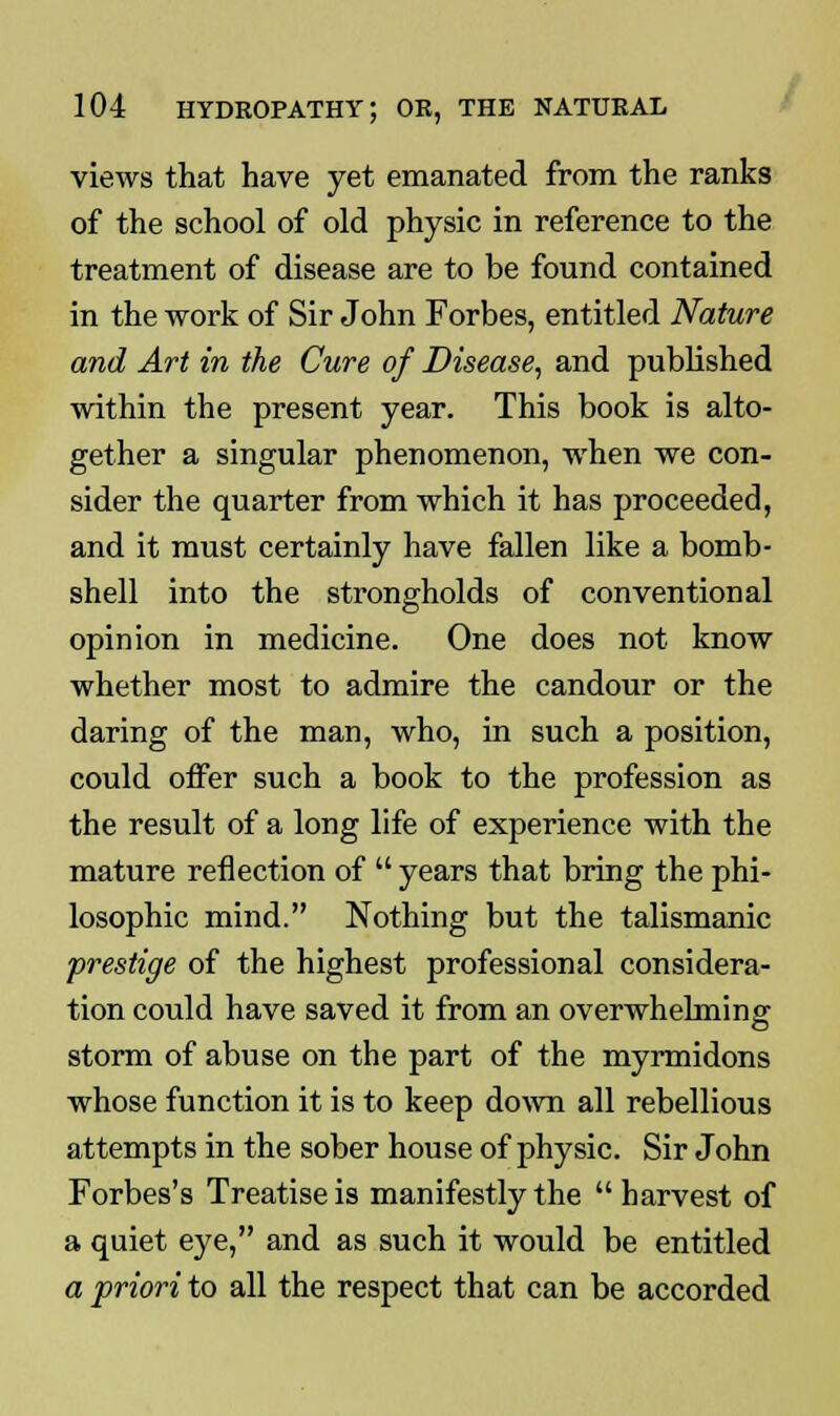 views that have yet emanated from the ranks of the school of old physic in reference to the treatment of disease are to be found contained in the work of Sir John Forbes, entitled Nature and Art in the Cure of Disease, and published within the present year. This book is alto- gether a singular phenomenon, when we con- sider the quarter from which it has proceeded, and it must certainly have fallen like a bomb- shell into the strongholds of conventional opinion in medicine. One does not know whether most to admire the candour or the daring of the man, who, in such a position, could offer such a book to the profession as the result of a long life of experience with the mature reflection of  years that bring the phi- losophic mind. Nothing but the talismanic prestige of the highest professional considera- tion could have saved it from an overwhelming storm of abuse on the part of the myrmidons whose function it is to keep down all rebellious attempts in the sober house of physic. Sir John Forbes's Treatise is manifestly the harvest of a quiet eye, and as such it would be entitled a priori to all the respect that can be accorded