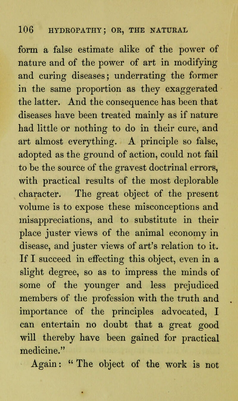 form a false estimate alike of the power of nature and of the power of art in modifying and curing diseases; underrating the former in the same proportion as they exaggerated the latter. And the consequence has been that diseases have been treated mainly as if nature had little or nothing to do in their cure, and art almost everything. A principle so false, adopted as the ground of action, could not fail to be the source of the gravest doctrinal errors, with practical results of the most deplorable character. The great object of the present volume is to expose these misconceptions and misappreciations, and to substitute in their place juster views of the animal economy in disease, and juster views of art's relation to it. If I succeed in effecting this object, even in a slight degree, so as to impress the minds of some of the younger and less prejudiced members of the profession with the truth and importance of the principles advocated, I can entertain no doubt that a great good will thereby have been gained for practical medicine. Again:  The object of the work is not