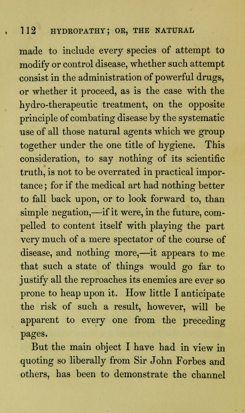 made to include every species of attempt to modify or control disease, whether such attempt consist in the administration of powerful drugs, or whether it proceed, as is the case with the hydro-therapeutic treatment, on the opposite principle of combating disease by the systematic use of all those natural agents which we group together under the one title of hygiene. This consideration, to say nothing of its scientific truth, is not to be overrated in practical impor- tance ; for if the medical art had nothing better to fall back upon, or to look forward to, than simple negation,—if it were, in the future, com- pelled to content itself with playing the part very much of a mere spectator of the course of disease, and nothing more,—it appears to me that such a state of things would go far to justify all the reproaches its enemies are ever so prone to heap upon it. How little I anticipate the risk of such a result, however, will be apparent to every one from the preceding pages. But the main object I have had in view in quoting so liberally from Sir John Forbes and others, has been to demonstrate the channel