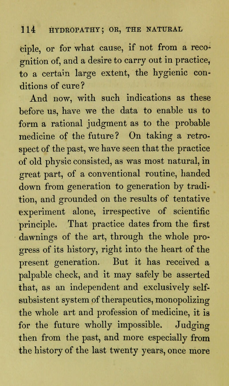 ciple, or for what cause, if not from a reco- gnition of, and a desire to carry out in practice, to a certain large extent, the hygienic con- ditions of cure ? And now, with such indications as these before us, have we the data to enable us to form a rational judgment as to the probable medicine of the future ? On taking a retro- spect of the past, we have seen that the practice of old physic consisted, as was most natural, in great part, of a conventional routine, handed down from generation to generation by tradi- tion, and grounded on the results of tentative experiment alone, irrespective of scientific principle. That practice dates from the first dawnings of the art, through the whole pro- gress of its history, right into the heart of the present generation. But it has received a palpable check, and it may safely be asserted that, as an independent and exclusively self- subsistent system of therapeutics, monopolizing the whole art and profession of medicine, it is for the future wholly impossible. Judging then from the past, and more especially from the history of the last twenty years, once more