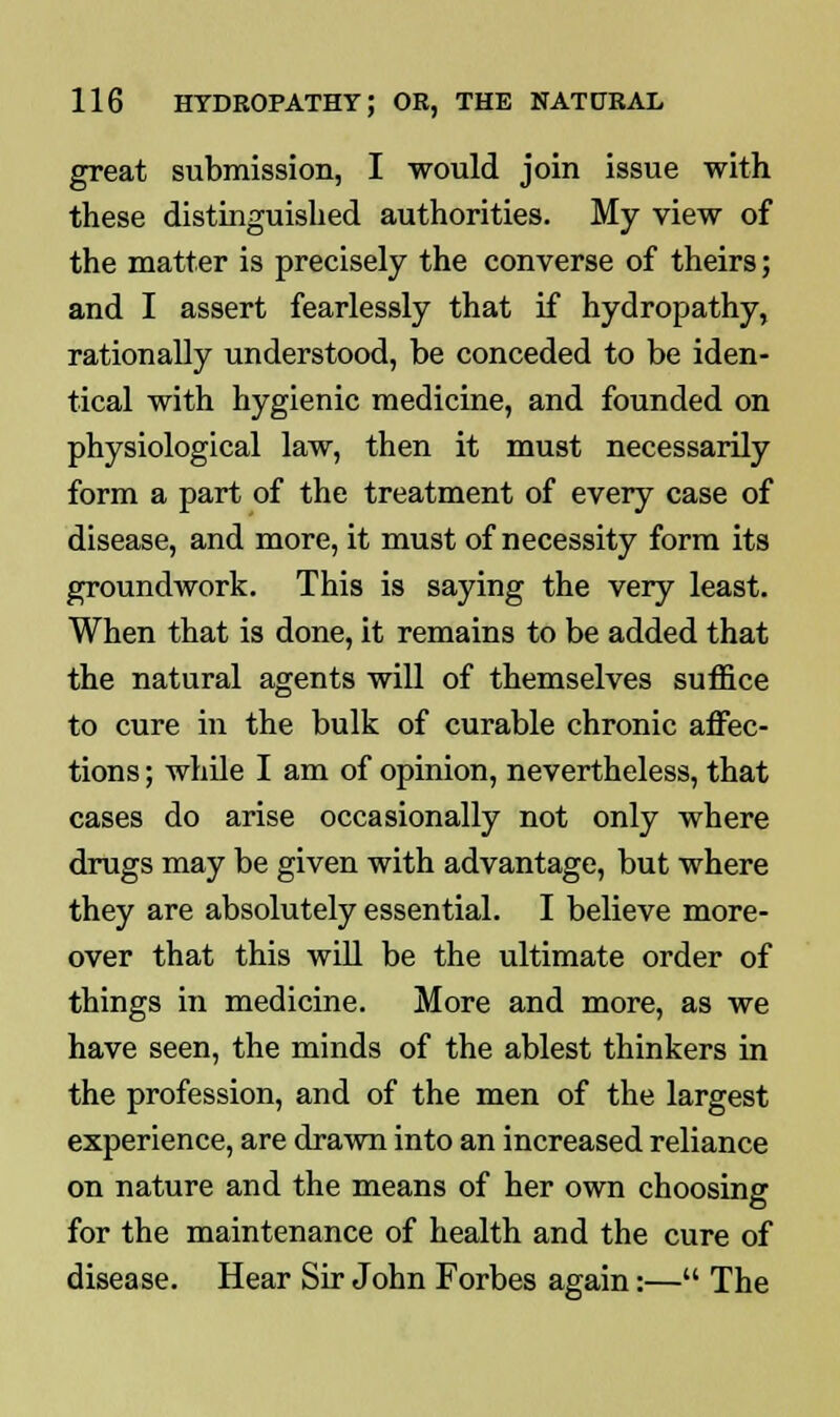 great submission, I would join issue with these distinguished authorities. My view of the matter is precisely the converse of theirs; and I assert fearlessly that if hydropathy, rationally understood, be conceded to be iden- tical with hygienic medicine, and founded on physiological law, then it must necessarily form a part of the treatment of every case of disease, and more, it must of necessity form its groundwork. This is saying the very least. When that is done, it remains to be added that the natural agents will of themselves suffice to cure in the bulk of curable chronic affec- tions ; while I am of opinion, nevertheless, that cases do arise occasionally not only where drugs may be given with advantage, but where they are absolutely essential. I believe more- over that this will be the ultimate order of things in medicine. More and more, as we have seen, the minds of the ablest thinkers in the profession, and of the men of the largest experience, are drawn into an increased reliance on nature and the means of her own choosing for the maintenance of health and the cure of disease. Hear Sir John Forbes again:— The