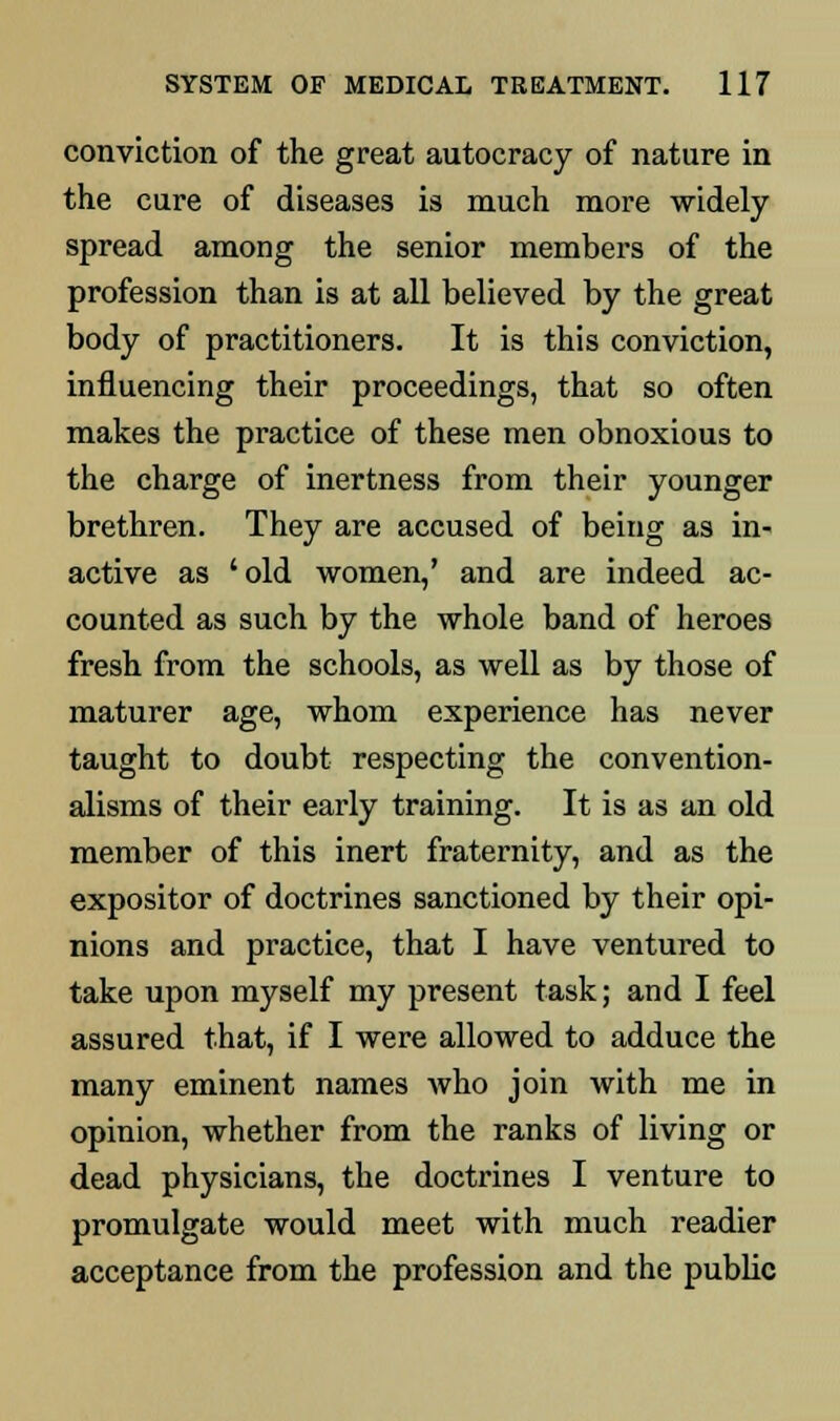 conviction of the great autocracy of nature in the cure of diseases is much more widely spread among the senior members of the profession than is at all believed by the great body of practitioners. It is this conviction, influencing their proceedings, that so often makes the practice of these men obnoxious to the charge of inertness from their younger brethren. They are accused of being as in- active as 'old women,' and are indeed ac- counted as such by the whole band of heroes fresh from the schools, as well as by those of maturer age, whom experience has never taught to doubt respecting the convention- alisms of their early training. It is as an old member of this inert fraternity, and as the expositor of doctrines sanctioned by their opi- nions and practice, that I have ventured to take upon myself my present task; and I feel assured that, if I were allowed to adduce the many eminent names who join with me in opinion, whether from the ranks of living or dead physicians, the doctrines I venture to promulgate would meet with much readier acceptance from the profession and the public