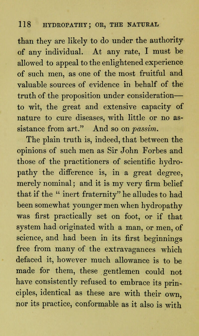 than they are likely to do under the authority of any individual. At any rate, I must be allowed to appeal to the enlightened experience of such men, as one of the most fruitful and valuable sources of evidence in behalf of the truth of the proposition under consideration— to wit, the great and extensive capacity of nature to cure diseases, with little or no as- sistance from art. And so on passim. The plain truth is, indeed, that between the opinions of such men as Sir John Forbes and those of the practitioners of scientific hydro- pathy the difference is, in a great degree, merely nominal; and it is my very firm belief that if the  inert fraternity he alludes to had been somewhat younger men when hydropathy was first practically set on foot, or if that system had originated with a man, or men, of science, and had been in its first beginnings free from many of the extravagances which defaced it, however much allowance is to be made for them, these gentlemen could not have consistently refused to embrace its prin- ciples, identical as these are with their own, nor its practice, conformable as it also is with