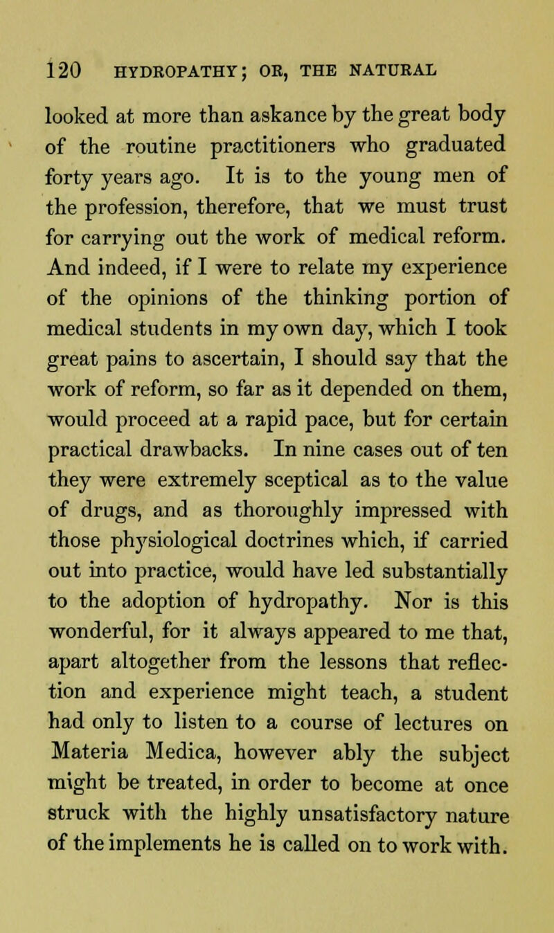 looked at more than askance by the great body of the routine practitioners who graduated forty years ago. It is to the young men of the profession, therefore, that we must trust for carrying out the work of medical reform. And indeed, if I were to relate my experience of the opinions of the thinking portion of medical students in my own day, which I took great pains to ascertain, I should say that the work of reform, so far as it depended on them, would proceed at a rapid pace, but for certain practical drawbacks. In nine cases out of ten they were extremely sceptical as to the value of drugs, and as thoroughly impressed with those physiological doctrines which, if carried out into practice, would have led substantially to the adoption of hydropathy. Nor is this wonderful, for it always appeared to me that, apart altogether from the lessons that reflec- tion and experience might teach, a student had only to listen to a course of lectures on Materia Medica, however ably the subject might be treated, in order to become at once struck with the highly unsatisfactory nature of the implements he is called on to work with.