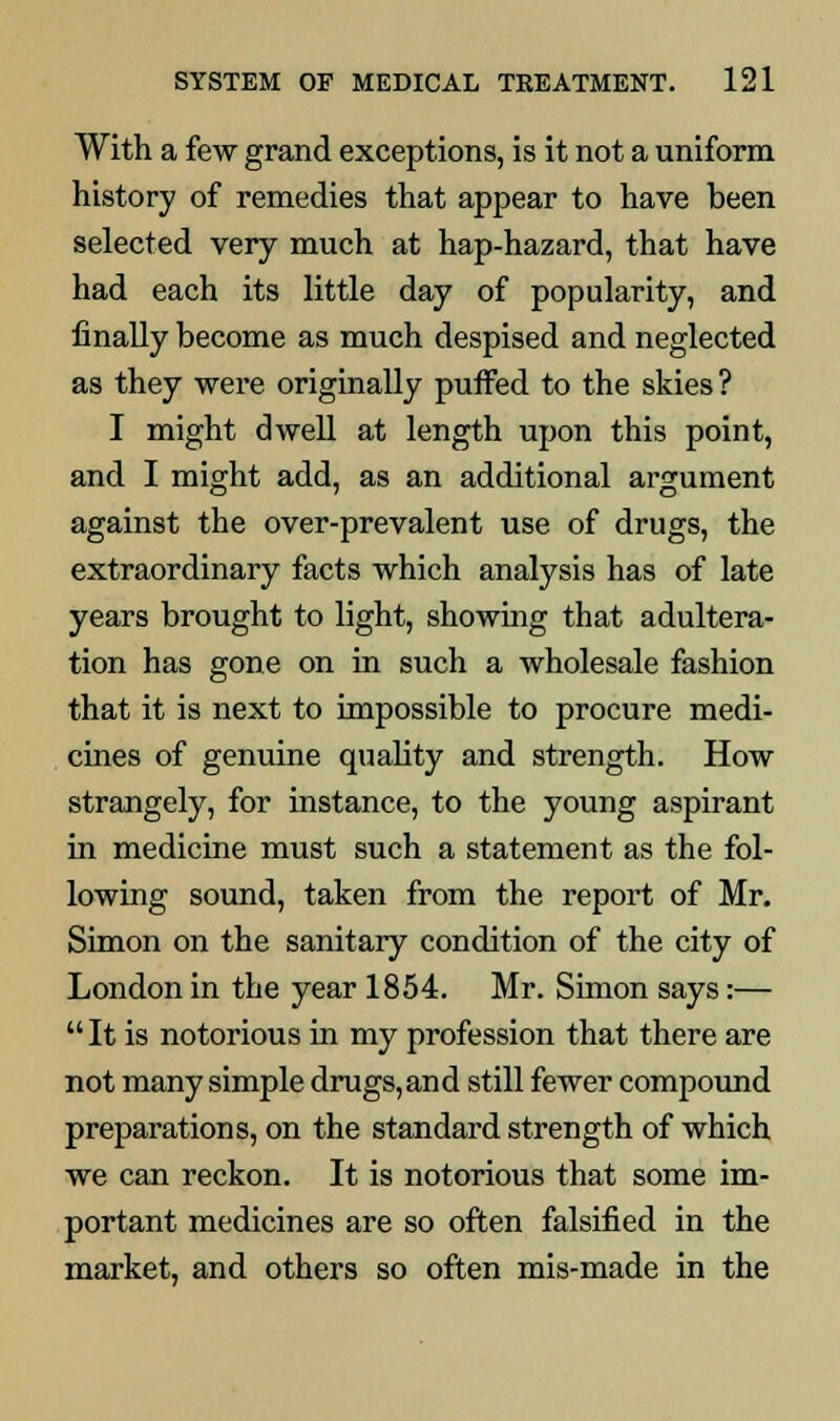 With a few grand exceptions, is it not a uniform history of remedies that appear to have been selected very much at hap-hazard, that have had each its little day of popularity, and finally become as much despised and neglected as they were originally puffed to the skies? I might dwell at length upon this point, and I might add, as an additional argument against the over-prevalent use of drugs, the extraordinary facts which analysis has of late years brought to light, showing that adultera- tion has gone on in such a wholesale fashion that it is next to impossible to procure medi- cines of genuine quality and strength. How strangely, for instance, to the young aspirant in medicine must such a statement as the fol- lowing sound, taken from the report of Mr. Simon on the sanitary condition of the city of London in the year 1854. Mr. Simon says:—  It is notorious in my profession that there are not many simple drugs,and still fewer compound preparations, on the standard strength of which we can reckon. It is notorious that some im- portant medicines are so often falsified in the market, and others so often mis-made in the