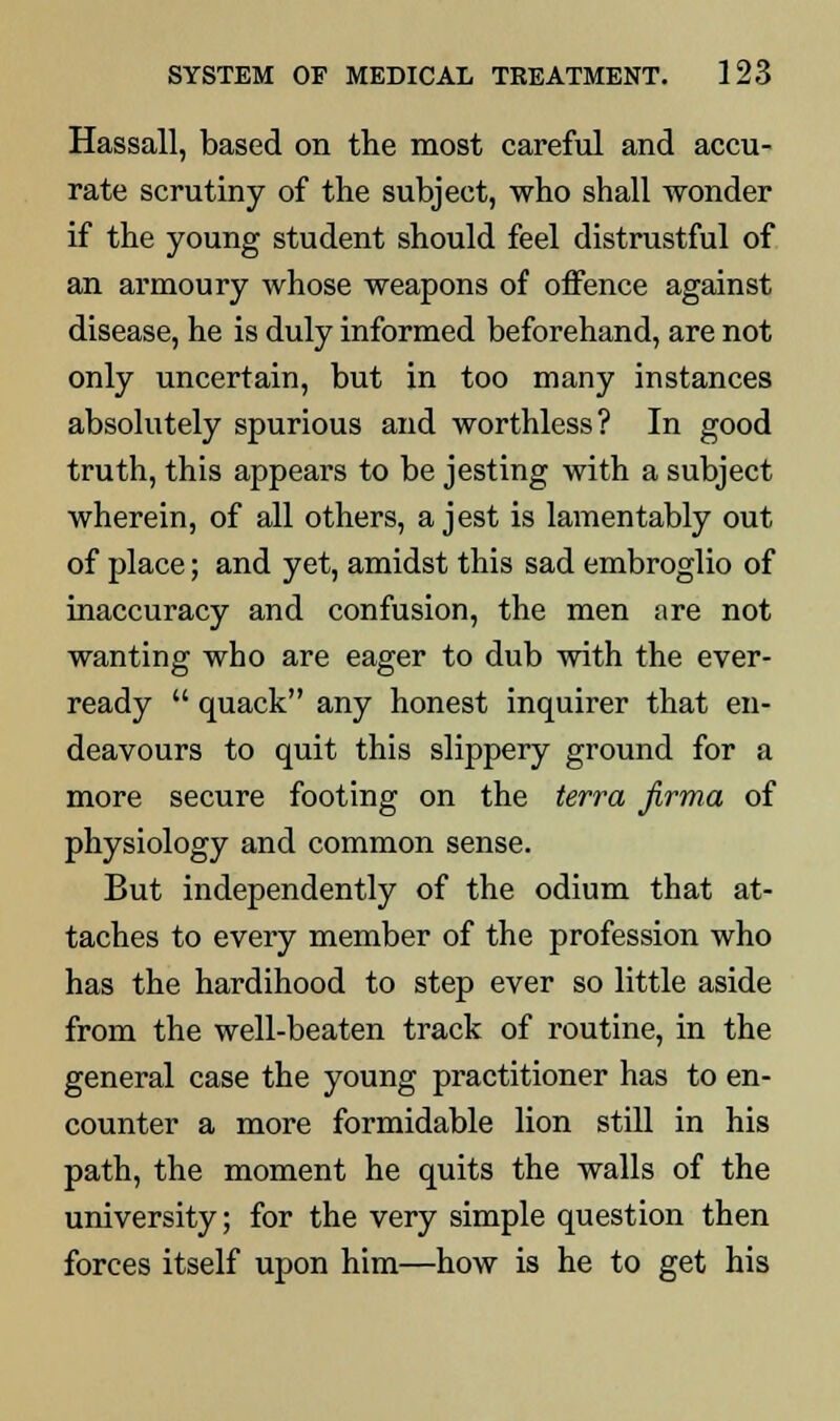 Hassall, based on the most careful and accu- rate scrutiny of the subject, who shall wonder if the young student should feel distrustful of an armoury whose weapons of offence against disease, he is duly informed beforehand, are not only uncertain, but in too many instances absolutely spurious and worthless? In good truth, this appears to be jesting with a subject wherein, of all others, a jest is lamentably out of place; and yet, amidst this sad embroglio of inaccuracy and confusion, the men are not wanting who are eager to dub with the ever- ready  quack any honest inquirer that en- deavours to quit this slippery ground for a more secure footing on the terra firma of physiology and common sense. But independently of the odium that at- taches to every member of the profession who has the hardihood to step ever so little aside from the well-beaten track of routine, in the general case the young practitioner has to en- counter a more formidable lion still in his path, the moment he quits the walls of the university; for the very simple question then forces itself upon him—how is he to get his