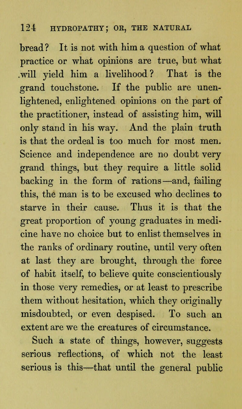 bread? It is not with him a question of what practice or what opinions are true, but what .will yield him a livelihood? That is the grand touchstone. If the public are unen- lightened, enlightened opinions on the part of the practitioner, instead of assisting him, will only stand in his way. And the plain truth is that the ordeal is too much for most men. Science and independence are no doubt very grand things, but they require a little solid backing in the form of rations—and, failing this, the man is to be excused who declines to starve in their cause. Thus it is that the great proportion of young graduates in medi- cine have no choice but to enlist themselves in the ranks of ordinary routine, until very often at last they are brought, through the force of habit itself, to believe quite conscientiously in those very remedies, or at least to prescribe them without hesitation, which they originally misdoubted, or even despised. To such an extent are we the creatures of circumstance. Such a state of things, however, suggests serious reflections, of which not the least serious is this—that until the general public