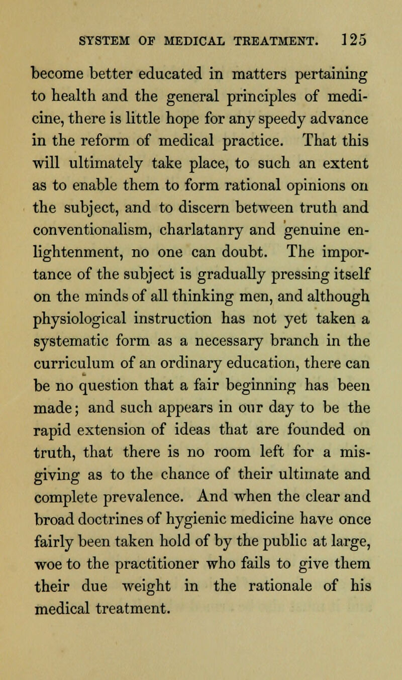 become better educated in matters pertaining to health and the general principles of medi- cine, there is little hope for any speedy advance in the reform of medical practice. That this will ultimately take place, to such an extent as to enable them to form rational opinions on the subject, and to discern between truth and conventionalism, charlatanry and genuine en- lightenment, no one can doubt. The impor- tance of the subject is gradually pressing itself on the minds of all thinking men, and although physiological instruction has not yet taken a systematic form as a necessary branch in the curriculum of an ordinary education, there can be no question that a fair beginning has been made; and such appears in our day to be the rapid extension of ideas that are founded on truth, that there is no room left for a mis- giving as to the chance of their ultimate and complete prevalence. And when the clear and broad doctrines of hygienic medicine have once fairly been taken hold of by the public at large, woe to the practitioner who fails to give them their due weight in the rationale of his medical treatment.