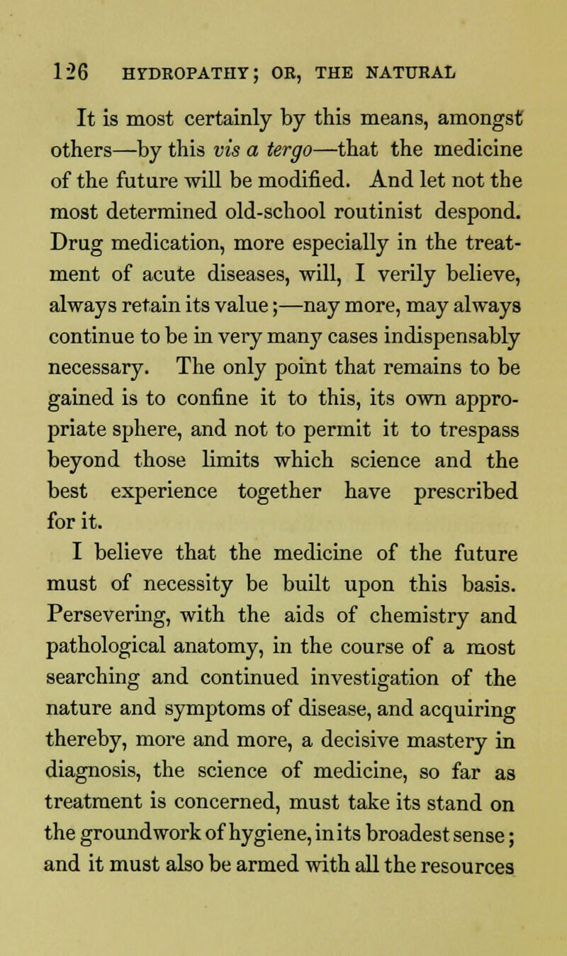 It is most certainly by this means, amongst others—by this vis a tergo—that the medicine of the future will be modified. And let not the most determined old-school routinist despond. Drug medication, more especially in the treat- ment of acute diseases, will, I verily believe, always retain its value;—nay more, may always continue to be in very many cases indispensably necessary. The only point that remains to be gained is to confine it to this, its own appro- priate sphere, and not to permit it to trespass beyond those limits which science and the best experience together have prescribed for it. I believe that the medicine of the future must of necessity be built upon this basis. Persevering, with the aids of chemistry and pathological anatomy, in the course of a most searching and continued investigation of the nature and symptoms of disease, and acquiring thereby, more and more, a decisive mastery in diagnosis, the science of medicine, so far as treatment is concerned, must take its stand on the groundwork of hygiene, in its broadest sense; and it must also be armed with all the resources