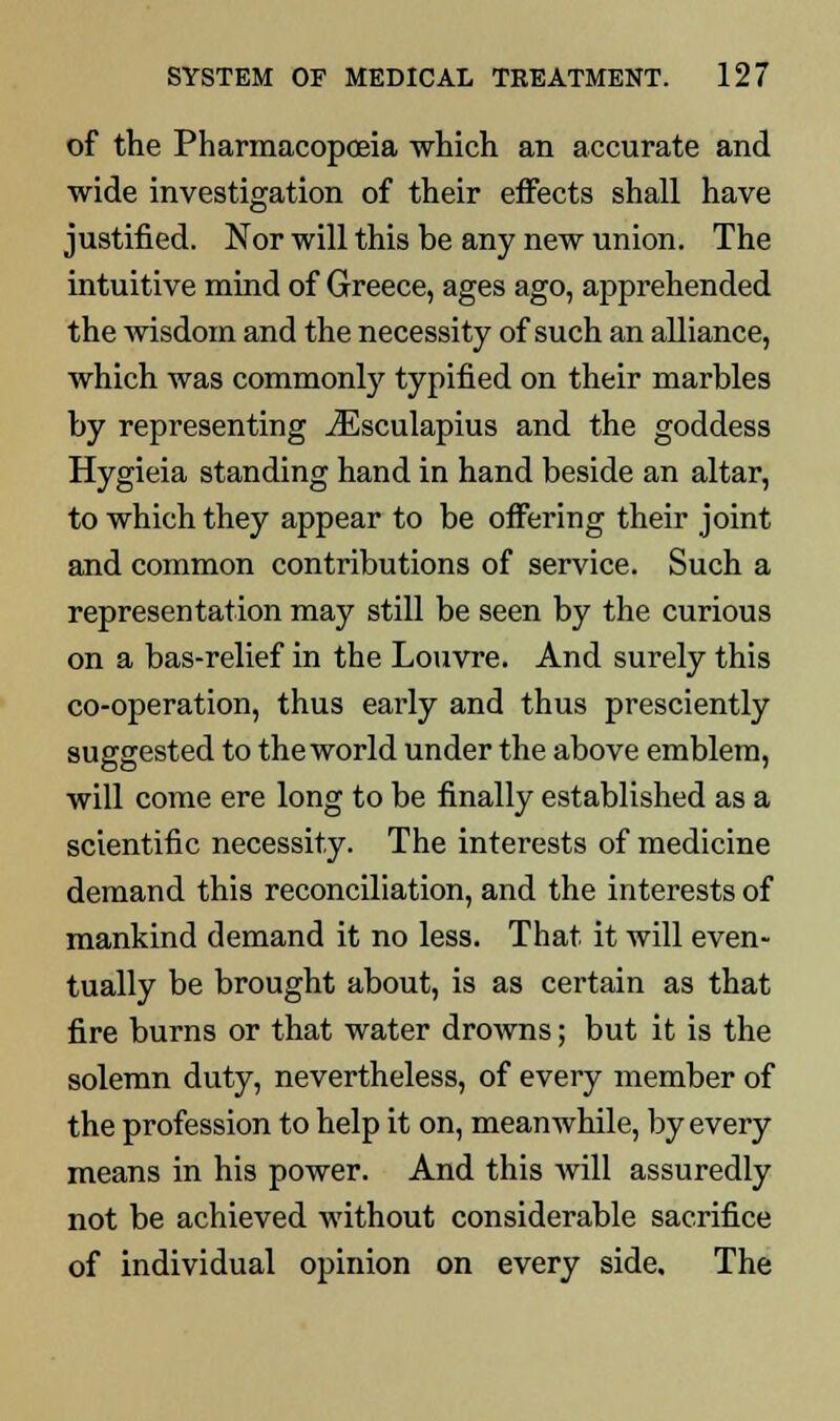 of the Pharmacopoeia which an accurate and wide investigation of their effects shall have justified. Nor will this be any new union. The intuitive mind of Greece, ages ago, apprehended the wisdom and the necessity of such an alliance, which was commonly typified on their marbles by representing iEsculapius and the goddess Hygieia standing hand in hand beside an altar, to which they appear to be offering their joint and common contributions of service. Such a representation may still be seen by the curious on a bas-relief in the Louvre. And surely this co-operation, thus early and thus presciently suggested to the world under the above emblem, will come ere long to be finally established as a scientific necessity. The interests of medicine demand this reconciliation, and the interests of mankind demand it no less. That it will even- tually be brought about, is as certain as that fire burns or that water drowns; but it is the solemn duty, nevertheless, of every member of the profession to help it on, meanwhile, by every means in his power. And this will assuredly not be achieved without considerable sacrifice of individual opinion on every side. The