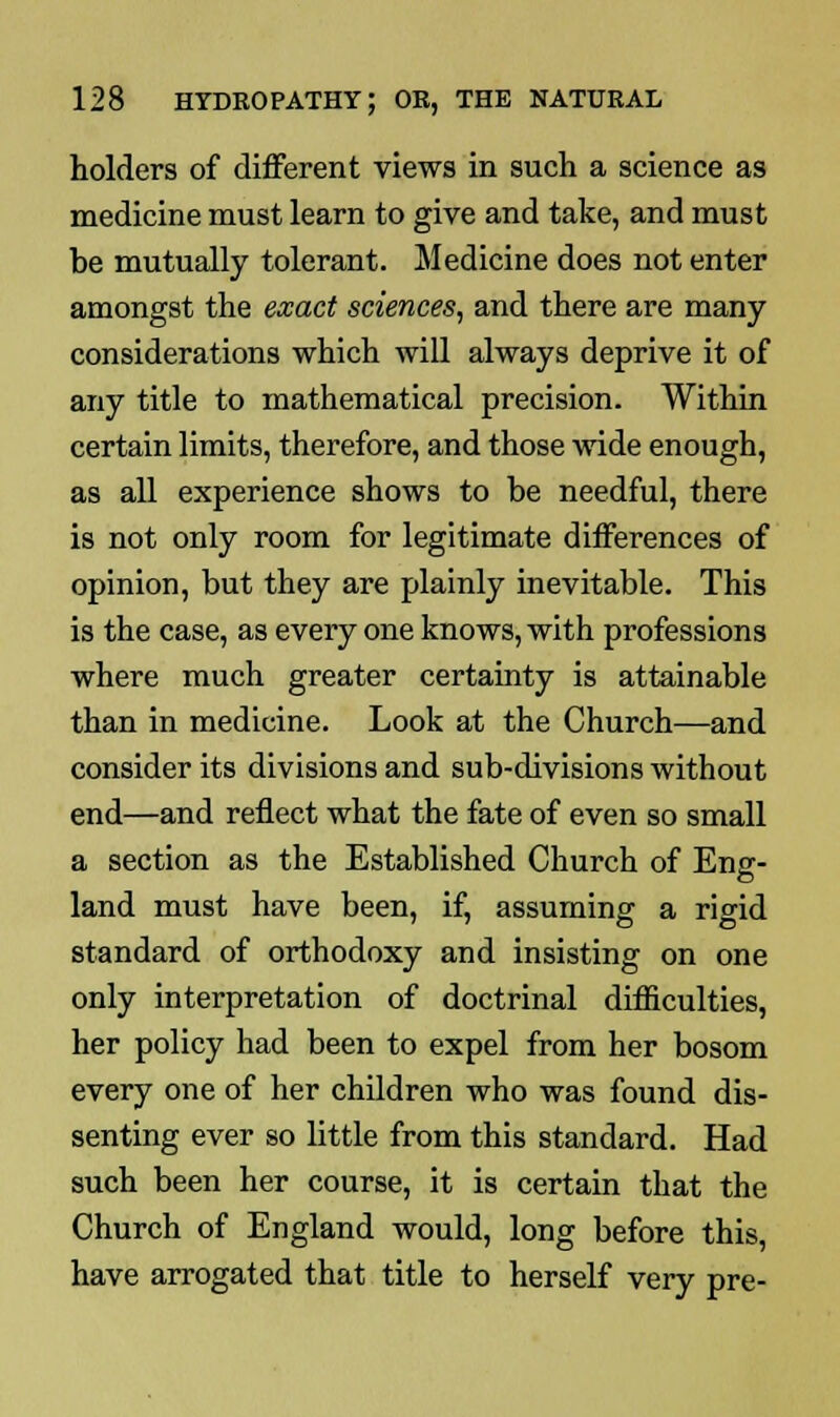 holders of different views in such a science as medicine must learn to give and take, and must be mutually tolerant. Medicine does not enter amongst the exact sciences, and there are many considerations which will always deprive it of any title to mathematical precision. Within certain limits, therefore, and those wide enough, as all experience shows to be needful, there is not only room for legitimate differences of opinion, but they are plainly inevitable. This is the case, as every one knows, with professions where much greater certainty is attainable than in medicine. Look at the Church—and consider its divisions and sub-divisions without end—and reflect what the fate of even so small a section as the Established Church of Eng- land must have been, if, assuming a rigid standard of orthodoxy and insisting on one only interpretation of doctrinal difficulties, her policy had been to expel from her bosom every one of her children who was found dis- senting ever so little from this standard. Had such been her course, it is certain that the Church of England would, long before this, have arrogated that title to herself very pre-