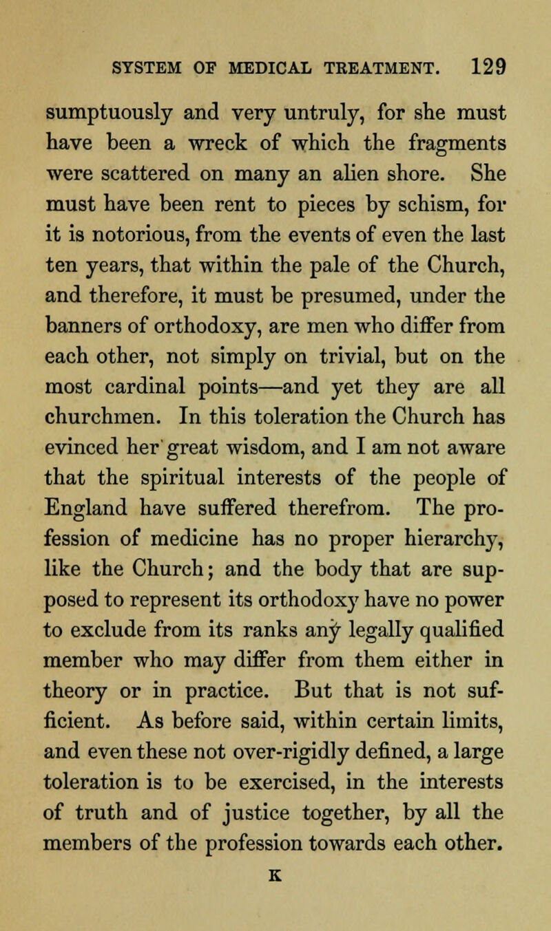 sumptuously and very untruly, for she must have been a wreck of which the fragments were scattered on many an alien shore. She must have been rent to pieces by schism, for it is notorious, from the events of even the last ten years, that within the pale of the Church, and therefore, it must be presumed, under the banners of orthodoxy, are men who differ from each other, not simply on trivial, but on the most cardinal points—and yet they are all churchmen. In this toleration the Church has evinced her great wisdom, and I am not aware that the spiritual interests of the people of England have suffered therefrom. The pro- fession of medicine has no proper hierarchy, like the Church; and the body that are sup- posed to represent its orthodoxy have no power to exclude from its ranks any legally qualified member who may differ from them either in theory or in practice. But that is not suf- ficient. As before said, within certain limits, and even these not over-rigidly defined, a large toleration is to be exercised, in the interests of truth and of justice together, by all the members of the profession towards each other. K