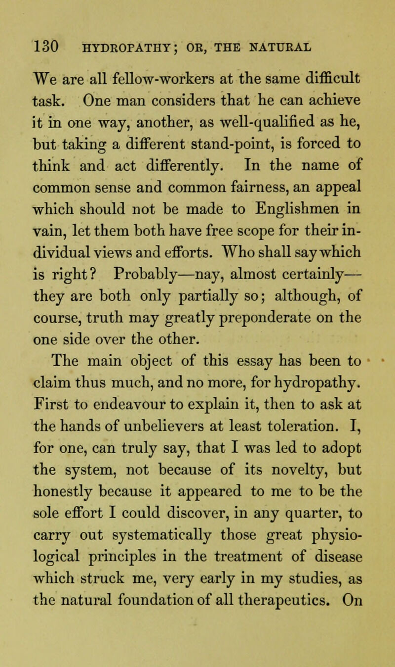 We are all fellow-workers at the same difficult task. One man considers that he can achieve it in one way, another, as well-qualified as he, but taking a different stand-point, is forced to think and act differently. In the name of common sense and common fairness, an appeal which should not be made to Englishmen in vain, let them both have free scope for their in- dividual views and efforts. Who shall say which is right? Probably—nay, almost certainly— they are both only partially so; although, of course, truth may greatly preponderate on the one side over the other. The main object of this essay has been to claim thus much, and no more, for hydropathy. First to endeavour to explain it, then to ask at the hands of unbelievers at least toleration. I, for one, can truly say, that I was led to adopt the system, not because of its novelty, but honestly because it appeared to me to be the sole effort I could discover, in any quarter, to carry out systematically those great physio- logical principles in the treatment of disease which struck me, very early in my studies, as the natural foundation of all therapeutics. On