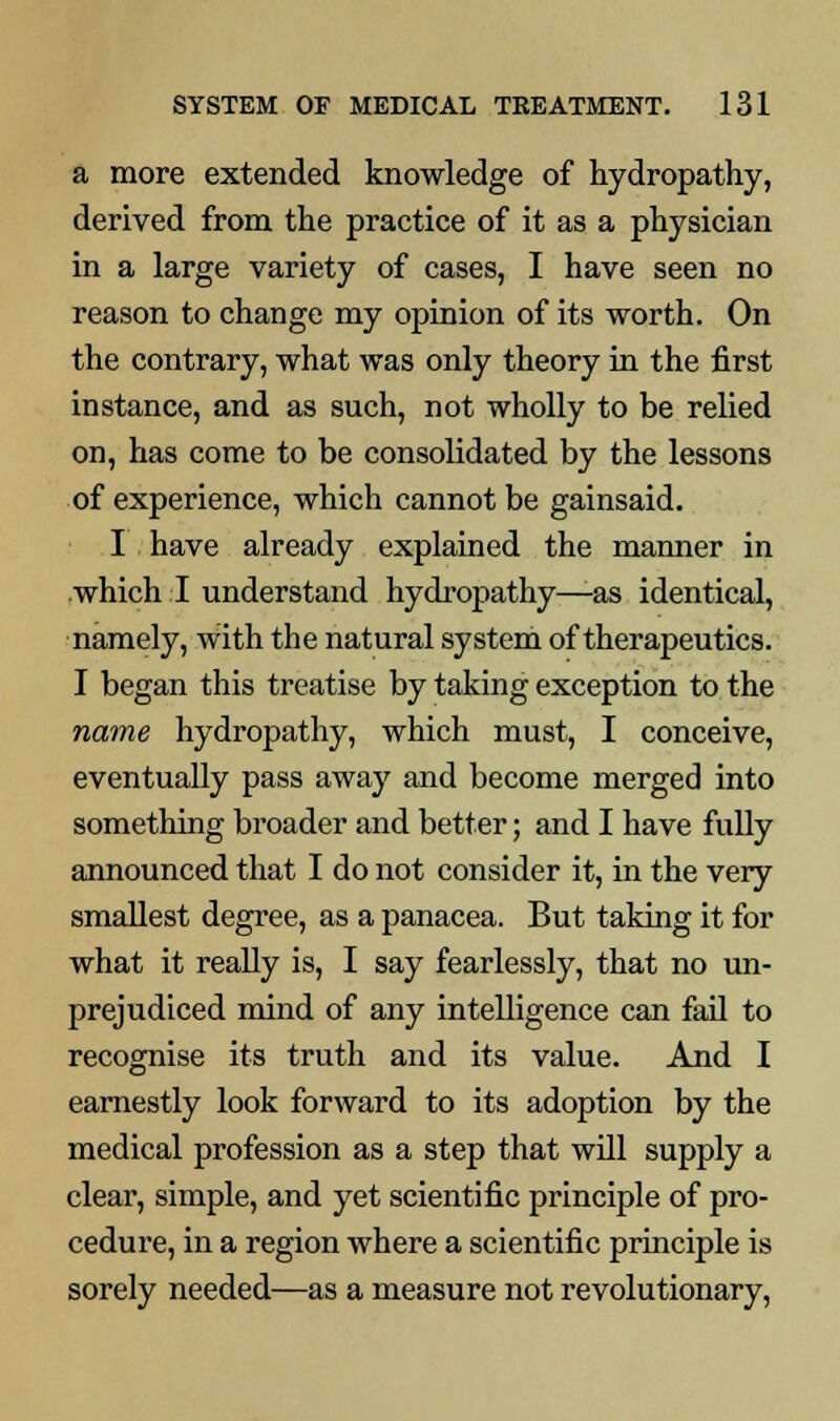 a more extended knowledge of hydropathy, derived from the practice of it as a physician in a large variety of cases, I have seen no reason to change my opinion of its worth. On the contrary, what was only theory in the first instance, and as such, not wholly to be relied on, has come to be consolidated by the lessons of experience, which cannot be gainsaid. I have already explained the manner in which I understand hydropathy—as identical, namely, with the natural system of therapeutics. I began this treatise by taking exception to the name hydropathy, which must, I conceive, eventually pass away and become merged into something broader and better; and I have fully announced that I do not consider it, in the very smallest degree, as a panacea. But taking it for what it really is, I say fearlessly, that no un- prejudiced mind of any intelligence can fail to recognise its truth and its value. And I earnestly look forward to its adoption by the medical profession as a step that will supply a clear, simple, and yet scientific principle of pro- cedure, in a region where a scientific principle is sorely needed—as a measure not revolutionary,