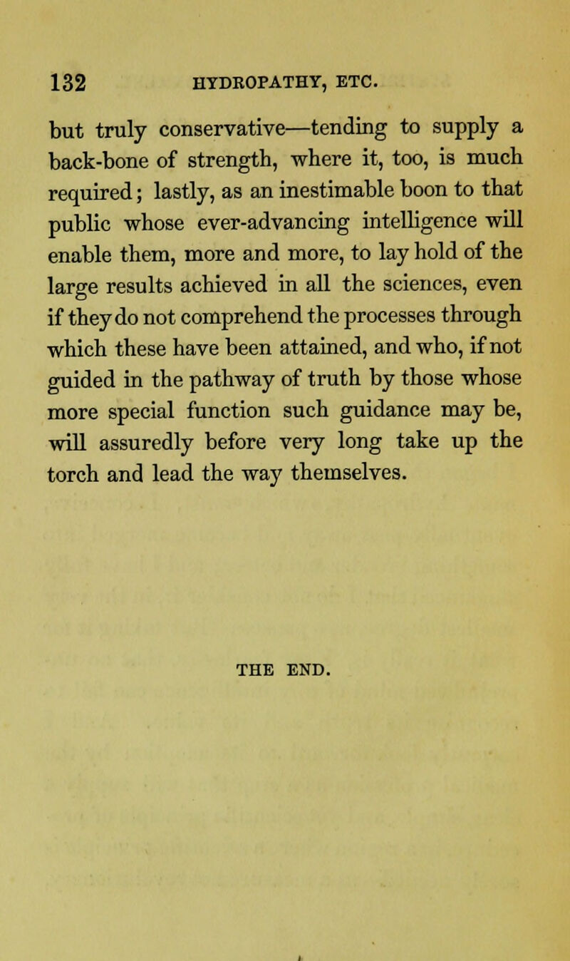 but truly conservative—tending to supply a back-bone of strength, where it, too, is much required; lastly, as an inestimable boon to that public whose ever-advancing intelligence will enable them, more and more, to lay hold of the large results achieved in all the sciences, even if they do not comprehend the processes through which these have been attained, and who, if not guided in the pathway of truth by those whose more special function such guidance may be, will assuredly before very long take up the torch and lead the way themselves. THE END.