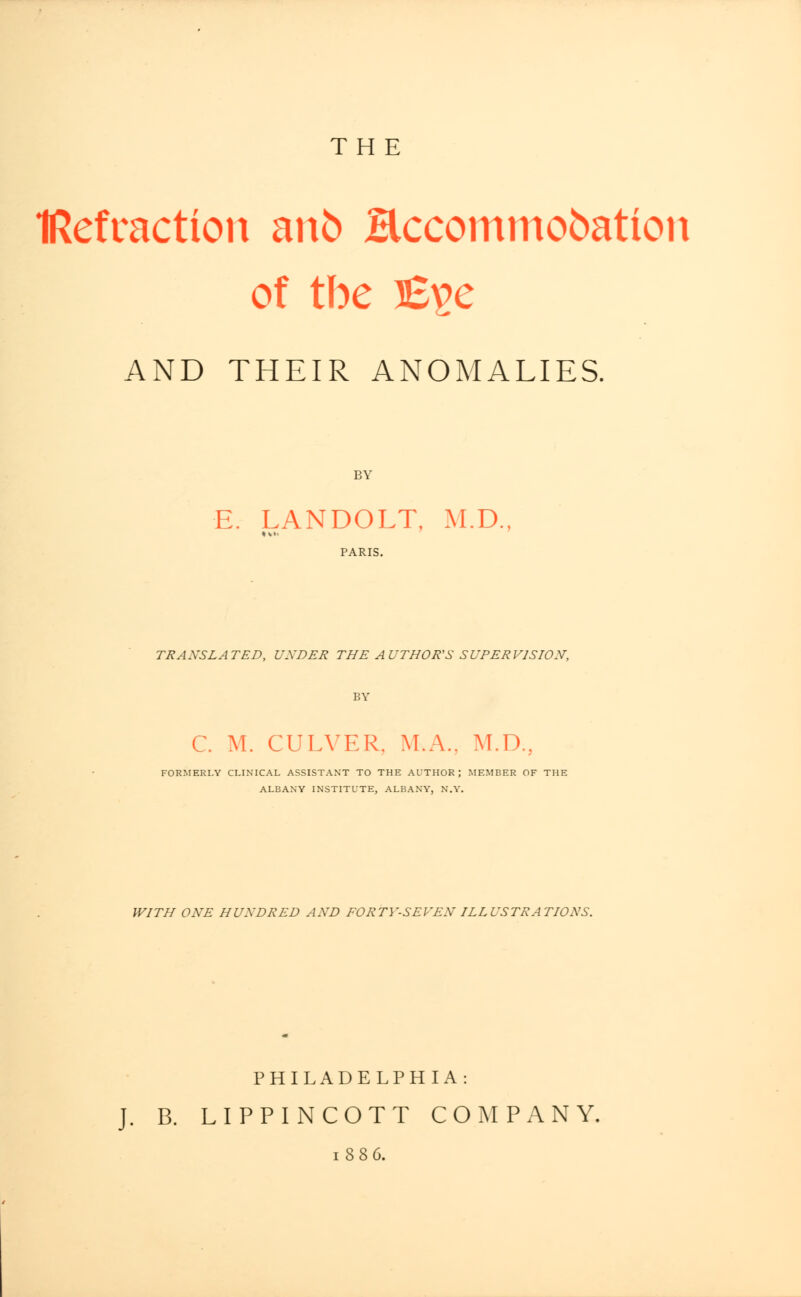 THE IRefraction anfc Hccommobation of tbe B^e AND THEIR ANOMALIES. BY E. LANDOLT. M.D., TRANSLATED, UXDER THE AUTHOR'S SUPERVISION, BY C. M. CULVER. M.A.. M.D., FORMERLY CLINICAL ASSISTANT TO THE AUTHOR; MEMBER OF THE ALBANY INSTITUTE, ALBANY, N.Y. WITH ONE HUNDRED AND FORTY-SEVEN ILLUSTRATIONS. PHILADELPHIA: J. B. LIPPINCOTT COMPANY. 1886.