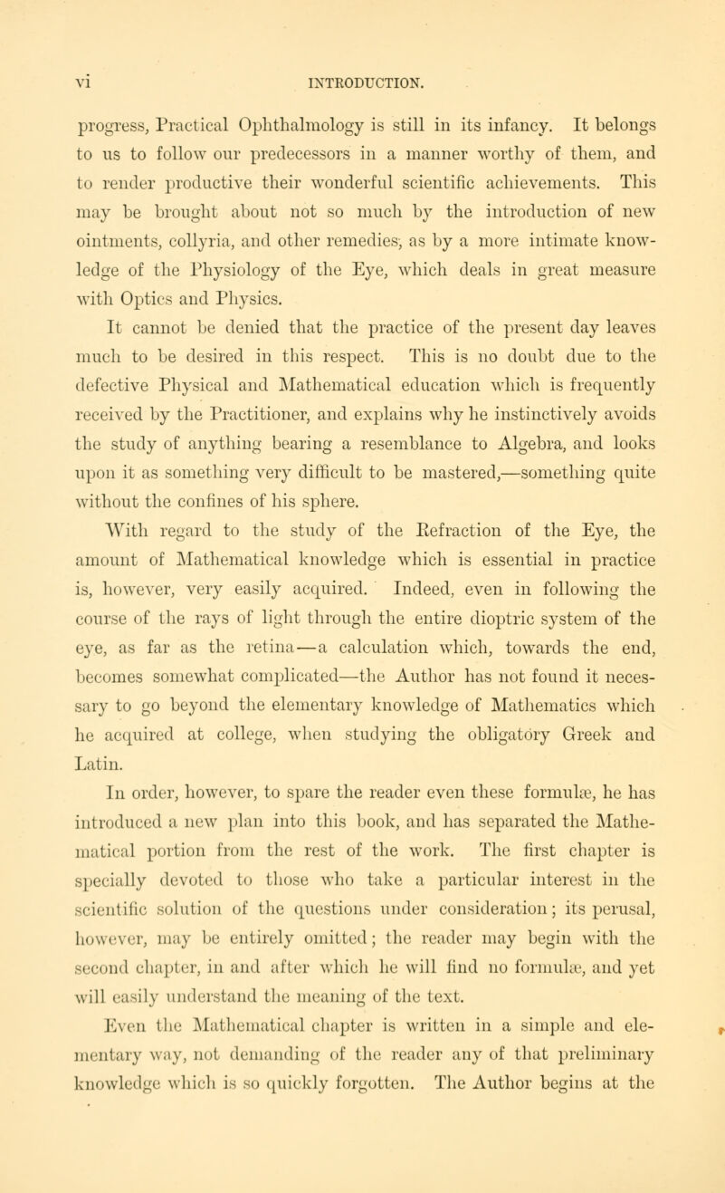 progress, Practical Ophthalmology is still in its infancy. It belongs to ns to follow our predecessors in a manner worthy of them, and to render productive their wonderful scientific achievements. This may be brought about not so much by the introduction of new ointments, collyria, and other remedies, as by a more intimate know- ledge of the Physiology of the Eye, which deals in great measure with Optics and Physics. It cannot be denied that the practice of the present day leaves much to be desired in this respect. This is no doubt due to the defective Physical and Mathematical education which is frequently received by the Practitioner, and explains why he instinctively avoids the study of anything bearing a resemblance to Algebra, and looks upon it as something very difficult to be mastered,—something quite without the confines of his sphere. With regard to the study of the Eefraction of the Eye, the amount of Mathematical knowledge which is essential in practice is, however, very easily acquired. Indeed, even in following the course of the rays of light through the entire dioptric system of the eye, as far as the retina—a calculation which, towards the end, becomes somewhat complicated—the Author has not found it neces- sary to go beyond the elementary knowledge of Mathematics which he acquired at college, when studying the obligatory Greek and Latin. In order, however, to spare the reader even these formulae, he has introduced a new plan into this book, and has separated the Mathe- matical portion from the rest of the work. The first chapter is specially devoted to those who take a particular interest in the scientific solution of the questions under consideration; its perusal, however, may be entirely omitted; the reader may begin with the second chapter, in and after which he will find no formula', and yet will easily understand the meaning of the text. Even the Mathematical chapter is written in a simple and ele- mentary way, not demanding of the reader any of that preliminary knowledge which is so quickly forgotten. The Author begins at the