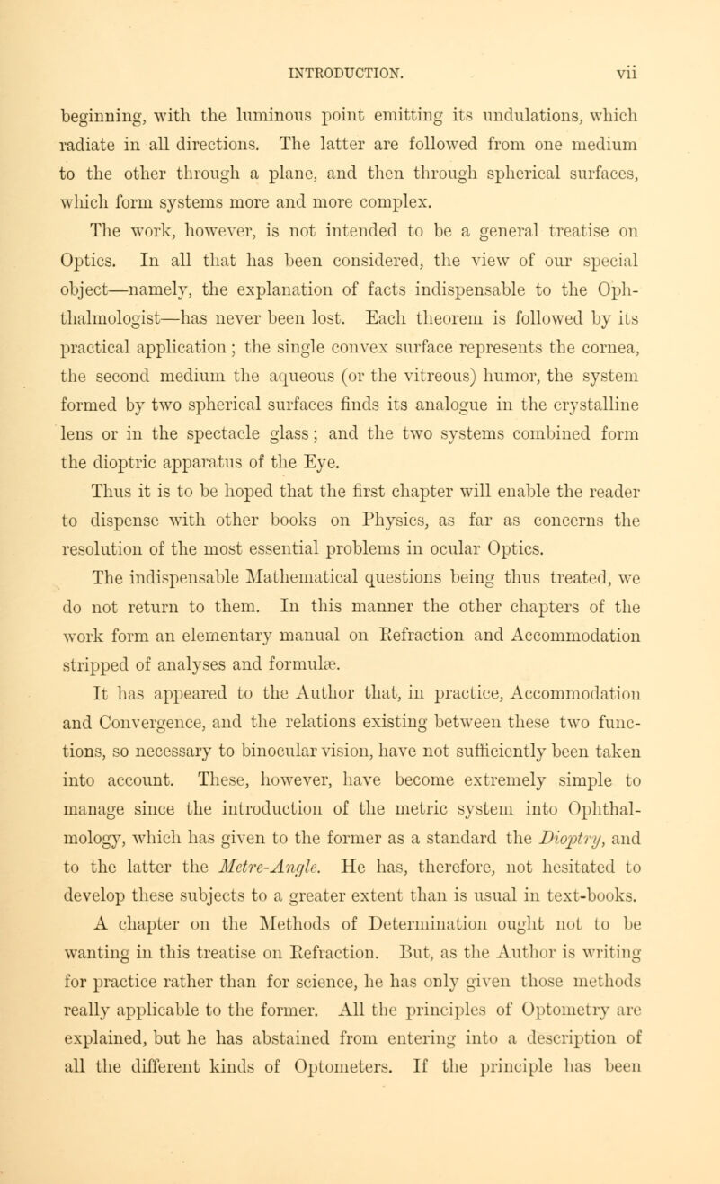 beginning, with the luminous point emitting its undulations, which radiate in all directions. The latter are followed from one medium to the other through a plane, and then through spherical surfaces, which form systems more and more complex. The work, however, is not intended to be a general treatise on Optics. In all that has been considered, the view of our special object—namely, the explanation of facts indispensable to the Oph- thalmologist—has never been lost. Each theorem is followed by its practical application; the single convex surface represents the cornea, the second medium the aqueous (or the vitreous) humor, the system formed by two spherical surfaces finds its analogue in the crystalline lens or in the spectacle glass; and the two systems combined form the dioptric apparatus of the Eye. Thus it is to be hoped that the first chapter will enable the reader to dispense with other books on Physics, as far as concerns the resolution of the most essential problems in ocular Optics. The indispensable Mathematical questions being thus treated, we do not return to them. In this manner the other chapters of the work form an elementary manual on Refraction and Accommodation stripped of analyses and formulae. It has appeared to the Author that, in practice, Accommodation and Convergence, and the relations existing between these two func- tions, so necessary to binocular vision, have not sufficiently been taken into account. These, however, have become extremely simple to manage since the introduction of the metric system into Ophthal- mology, which has given to the former as a standard the Dioptry, and to the latter the Metre-Angle. He has, therefore, not hesitated to develop these subjects to a greater extent than is usual in text-books. A chapter on the Methods of Determination ought not to be wanting in this treatise on Eefraction. But, as the Author is writing for practice rather than for science, he has only given those methods really applicable to the former. All the principles of Optometry are explained, but he has abstained from entering into a description of all the different kinds of Optometers. If the principle has been