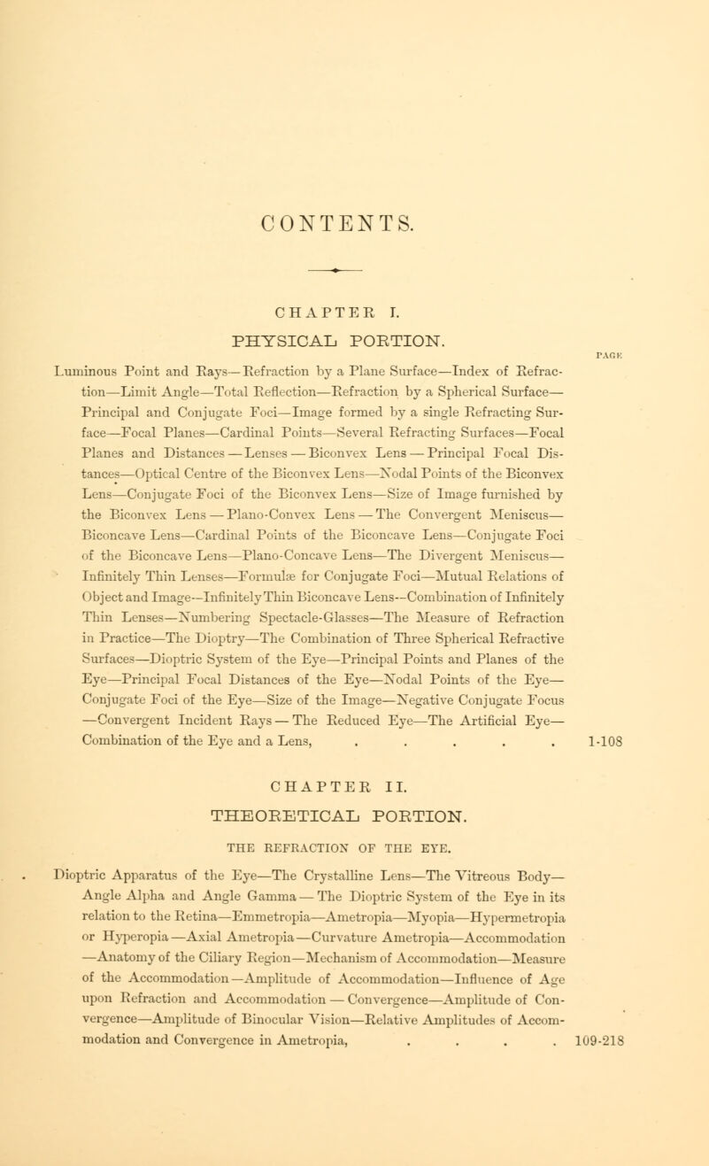 CONTENTS. CHAPTER I. PHYSICAL PORTION. PAG K Luminous Point and Rays—Refraction by a Plane Surface—Index of Refrac- tion—Limit Angle—Total Reflection—Refraction by a Spherical Surface— Principal and Conjugate Foci—Image formed by a single Refracting Sur- face—Focal Planes—Cardinal Points—Several Refracting Surfaces—Focal Planes and Distances—Lenses — Biconvex Lens — Principal Focal Dis- tances—Optical Centre of the Biconvex Lens—Xodal Points of the Biconvex Lens—Conjugate Foci of the Biconvex Lens—Size of Image furnished by the Biconvex Lens — Piano-Convex Lens — The Convergent Meniscus— Biconcave Lens—Cardinal Points of the Biconcave Lens—Conjugate Foci of the Biconcave Lens—Piano-Concave Lens—The Divergent Meniscus— Infinitely Thin Lenses—Formula? for Conjugate Foci—Mutual Relations of Object and Image—Infinitely Thin Biconcave Lens—Combination of Infinitely Thin Lenses—Numbering Spectacle-Glasses—The Measure of Refraction in Practice—The Dioptry—The Combination of Three Spherical Refractive Surfaces—Dioptric System of the Eye—Principal Points and Planes of the Eye—Principal Focal Distances of the Eye—Xodal Points of the Eye— Conjugate Foci of the Eye—Size of the Image—Negative Conjugate Focus —Convergent Incident Rays — The Reduced Eye—The Artificial Eye— Combination of the Eye and a Lens, . . . . . 1-108 CHAPTER II. THEORETICAL PORTION. THE REFRACTION OF THE EYE. Dioptric Apparatus of the Eye—The Crystalline Lens—The Vitreous Body- Angle Alpha and Angle Gamma—The Dioptric System of the Eye in its relation to the Retina—Emmetropia—Ametropia—Myopia—Hypermetropia or Hyperopia—Axial Ametropia—Curvature Ametropia—Accommodation —Anatomy of the Ciliary Region—Mechani>m of Accommodation—Measure of the Accommodation—Amplitude of Accommodation—Influence of Age upon Refraction and Accommodation — Convergence—Amplitude of Con- vergence—Amplitude of Binocular Vision—Relative Amplitudes of Accom- modation and Convergence in Ametropia, .... 109-218