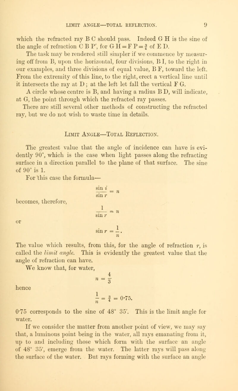 which the refracted ray B C should pass. Indeed G H is the sine of the angle of refraction C B F, for GII = F P = j of E D. The task may be rendered still simpler if we commence by measur- ing off from B; upon the horizontal, four divisions, B I, to the right in our examples, and three divisions of equal value, B F, toward the left. From the extremity of this line, to the right, erect a vertical line until it intersects the ray at D; at the left let fall the vertical F G. A circle whose centre is B, and having a radius B D, will indicate, at G, the point through which the refracted ray passes. There are still several other methods of constructing the refracted rav, but we do not wish to waste time in details. Limit Angle—Total Eeflection. The greatest value that the angle of incidence can have is evi- dently 90°, which is the case when light passes along the refracting surface in a direction parallel to the plane of that surface. The sine of 90° is 1. For 'this case the formula— becomes, therefore, or sin i _ sin r 1 = sin r 1 sm r = — n The value which results, from this, for the angle of refraction r, is called the limit angle. This is evidently the greatest value that the angle of refraction can have. We know that, for water, 4 hence »-s I=f = 0-75. 0*75 corresponds to the sine of 48° 35'. This is the limit angle for water. If we consider the matter from another point of view, we may say that, a luminous point being in the water, all rays emanating from it, up to and including those which form with the surface an angle of 48° 35', emerge from the water. The latter rays will pass along the surface of the water. But rays forming with the surface an angle