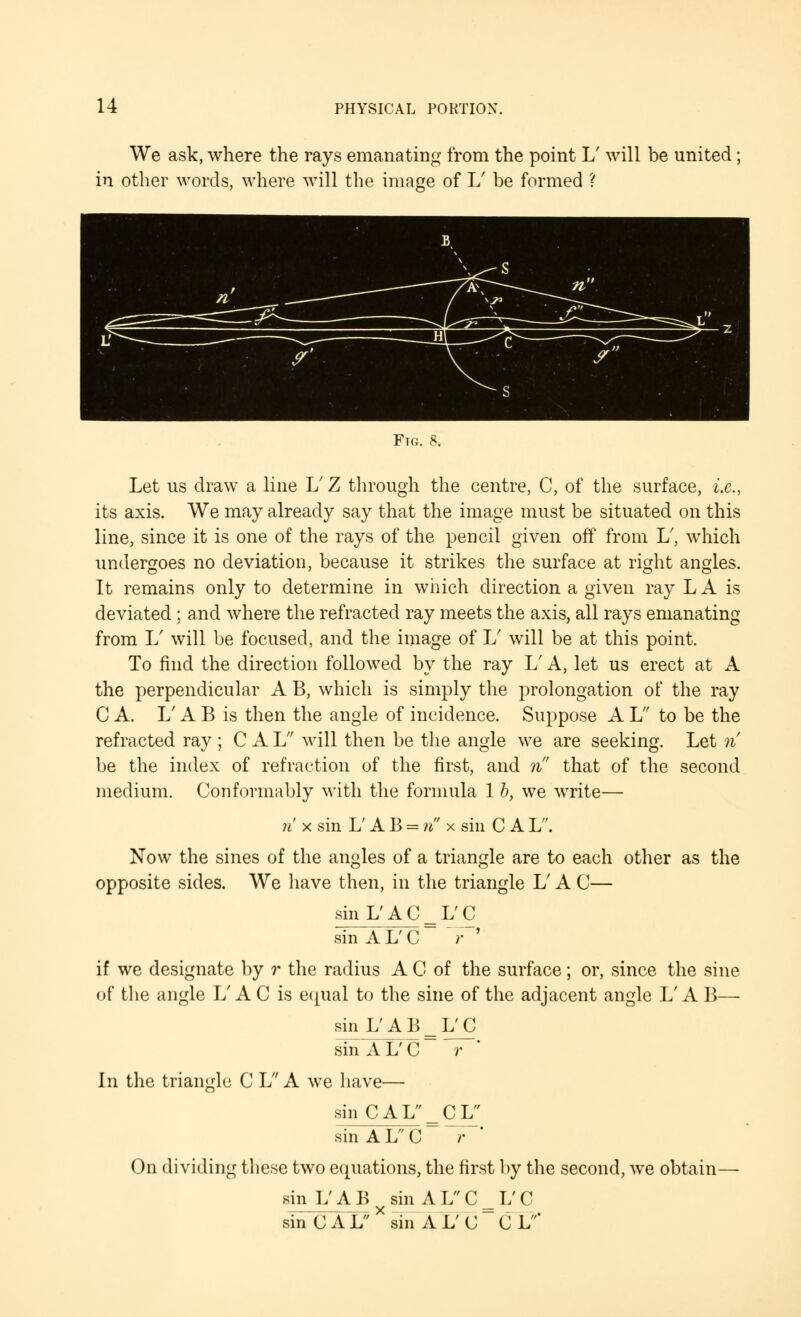 We ask, where the rays emanating from the point 1/ will be united; in other words, where will the image of L' be formed ? Ftg. 8. Let us draw a line V Z through the centre, C, of the surface, i.e., its axis. We may already say that the image must be situated on this line, since it is one of the rays of the pencil given off from L7, which undergoes no deviation, because it strikes the surface at right angles. It remains only to determine in which direction a given ray L A is deviated ; and where the refracted ray meets the axis, all rays emanating from L' will be focused, and the image of 1/ will be at this point. To find the direction followed by the ray 1/ A, let us erect at A the perpendicular A B, which is simply the prolongation of the ray C A. 1/ A B is then the angle of incidence. Suppose A L to be the refracted ray ; CAL will then be the angle we are seeking. Let n be the index of refraction of the first, and n that of the second medium. Conformably with the formula 1 b, we write— n x sin L'AB = n x sin C A L. Now the sines of the angles of a triangle are to each other as the opposite sides. We have then, in the triangle L' A C— sinL'AC_L'C sin A L' C r if we designate by r the radius A C of the surface; or, since the sine of the angle L' A C is equal to the sine of the adjacent angle L' A B— sin L'AB_L'C sinAL'C~ T' In the triangle C L A we have— sin CAL = CL sin A L C r On dividing these two equations, the first by the second, we obtain— sin L'AB sin ALC = L'C sin CALX sin AL'C C L'