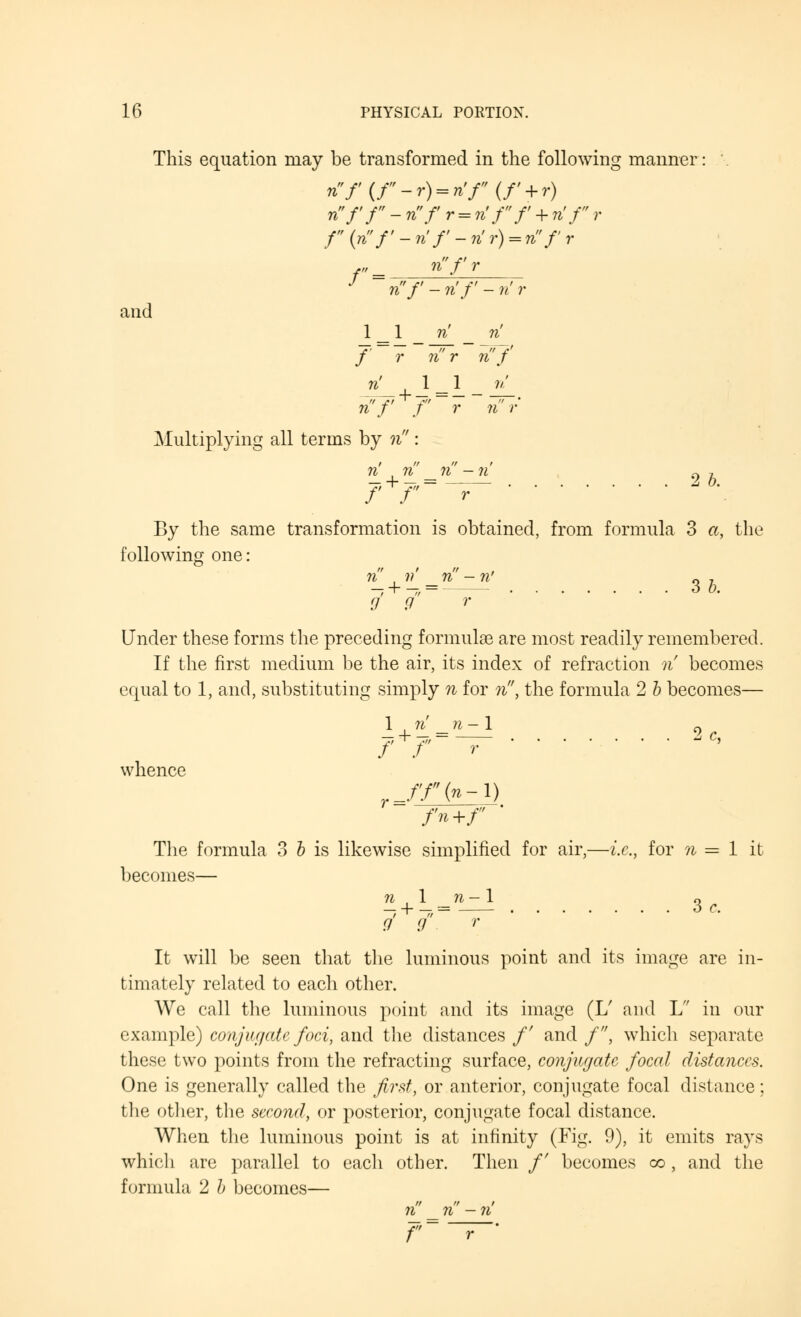 This equation may be transformed in the following manner: nf{r-r) = n'r(f + r) nf'f-nfr = n'ff + n'fr f (n f - n f - n r) = n f r ,„ _ n'f r n'/' - n'f - n r and 1 _ 1 n n' f r ri'r n'f' n' 1 _ 1 _ ri n f f r n r Multiplying all terms by n: n' , n n -ri 0 7 By the same transformation is obtained, from formula 3 a, the following one: n , w' n -n' 0 7 — + — = 6 0. 9 9 r Under these forms the preceding formulae are most readily remembered. If the first medium be the air, its index of refraction n becomes equal to 1, and, substituting simply n for n, the formula 2 b becomes— 1 n' _n-\ 2c /' / r whence r_ff(n-l) fn+f ' The formula 3 b is likewise simplified for air,—i.e., for n = 1 it becomes— n 1 _ n - 1 o It will be seen that the luminous point and its image are in- timately related to each other. We call the luminous point and its image (L/ and L in our example) conjuc/ate foci, and the distances /' and /, which separate these two points from the refracting surface, conjugate focal distances. One is generally called the first, or anterior, conjugate focal distance; the other, the second, or posterior, conjugate focal distance. When the luminous point is at infinity (Fig. 9), it emits rays which are parallel to eacli other. Then /' becomes co, and the formula 2 b becomes— n _ n - n