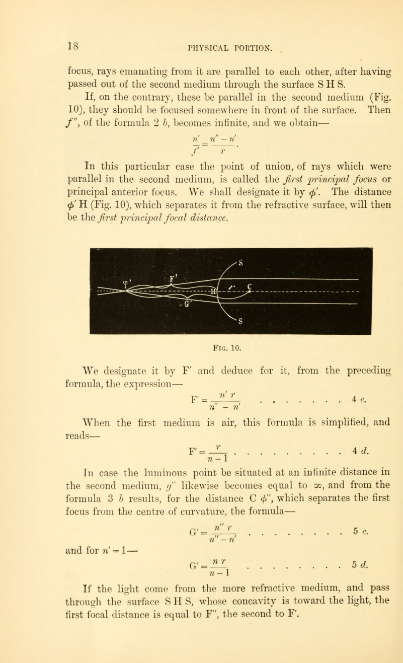 focus, rays emanating from it are parallel to each other, after having passed out of the second medium through the surface S H S. If, on the contrary, these be parallel in the second medium (Fig. 10), they should be focused somewhere in front of the surface. Then /, of the formula 2 b, becomes infinite, and we obtain— In this particular case the point of union, of rays which were parallel in the second medium, is called the first principal focus or principal anterior focus. We shall designate it by <p'. The distance 0rH (Fig. 10), which separates it from the refractive surface, will then be the first principal focal distance. Fig. 10. We designate it by F' and deduce for it, from the preceding formula, the expression— F' = ?i - n When the first medium is air, this formula is simplified, and reads— r F' n-\ 4 tf. In case the luminous point be situated at an infinite distance in the second medium, g likewise becomes equal to go, and from the formula 3 b results, for the distance C <£, which separates the first focus from the centre of curvature, the formula— U and for n' = 1— G'-2^ 5 c. 5d. If the light come from the more refractive medium, and pass through the surface S H S, whose concavity is toward the light, the first focal distance is equal to F, the second to F.