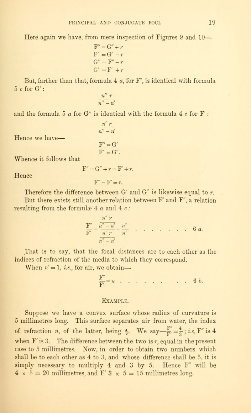 Here again we have, from mere inspection of Figures 9 and 10— F = G + r F = G' - r G=Y-r G' = F' + r But, farther than that, formula 4 a, for F', is identical with formula 5 c for G': n r n - ri and the formula 5 a for G is identical with the formula 4 c for F': Hence we have— Whence it follows that F' = G' F = G' F = G + r = F + r. Hence F'-F = r. Therefore the difference between G' and G is likewise equal to r. But there exists still another relation between F and F, a relation resulting from the formulae 4 a and 4 c: F n — ri n „ ™ = —— = — 6 a. r n r it That is to say, that the focal distances are to each other as the indices of refraction of the media to which they correspond. When n =\, i.e., for air, we obtain— w=n 66' Example. Suppose we have a convex surface whose radius of curvature is 5 millimetres long. This surface separates air from water, the index of refraction n, of the latter, being J-. We say—^r, = jr; i.e, F is 4 when F is 3. The difference between the two is r, equal in the present case to 5 millimetres. Xow, in order to obtain two numbers which shall be to each other as 4 to 3, and whose difference shall be 5, it is simply necessary to multiply 4 and 3 by 5. Hence F will be 4 x 5 ss 20 millimetres, and F 3 x 5 = 15 millimetres Ion?.