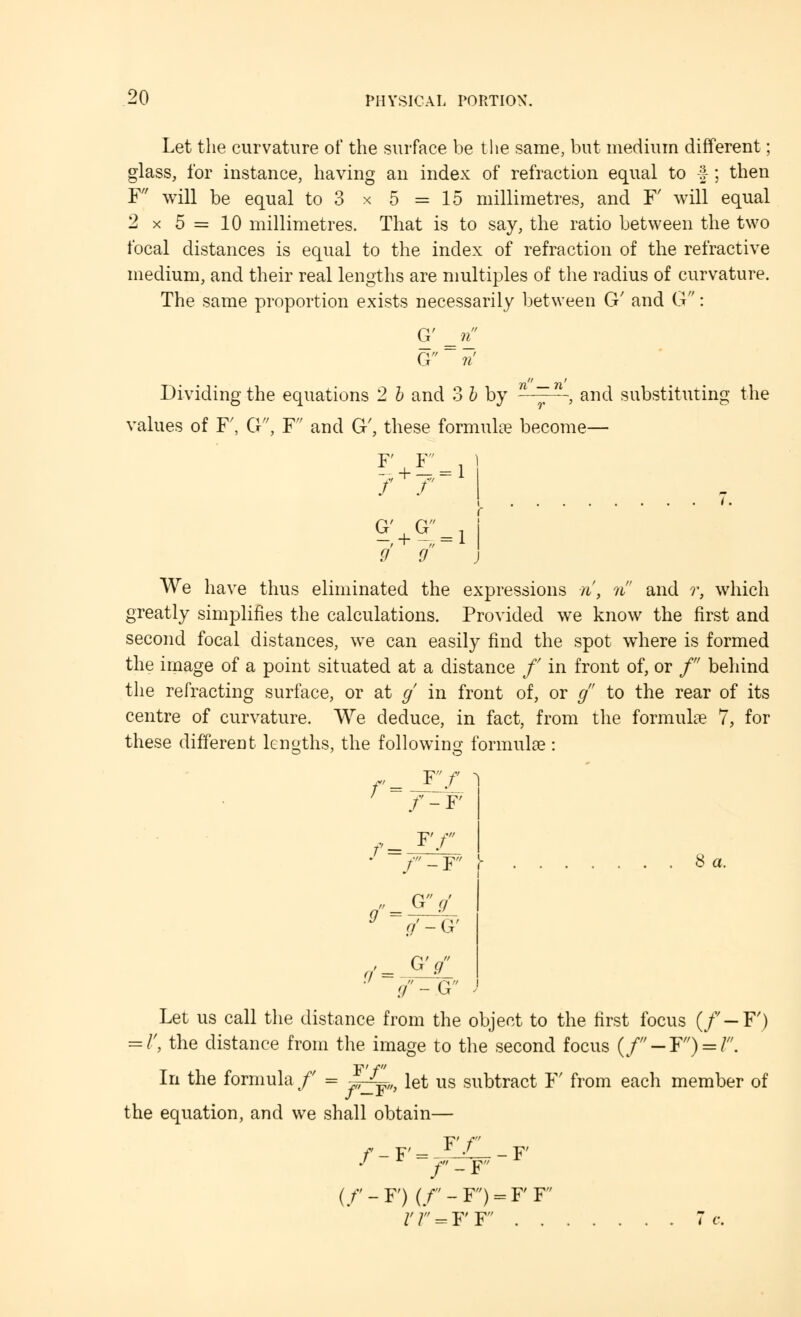 Let the curvature of the surface be the same, but medium different; glass, for instance, having an index of refraction equal to § ; then F will be equal to 3 x 5 =15 millimetres, and F' will equal 2 x 5 = 10 millimetres. That is to say, the ratio between the two focal distances is equal to the index of refraction of the refractive medium, and their real lengths are multiples of the radius of curvature. The same proportion exists necessarily between G' and G: G' G Dividing the equations 2 b and 3 b by n , and substituting the values of F', G, F and G', these formula? become— F;+^ii ^:+G:=i 9 0 We have thus eliminated the expressions n, n and r, which greatly simplifies the calculations. Provided we know the first and second focal distances, we can easily find the spot where is formed the image of a point situated at a distance /' in front of, or / behind the refracting surface, or at g in front of, or g to the rear of its centre of curvature. We deduce, in fact, from the formulae 7, for these different lengths, the following formulae: 1 r Y'f f - F f Tf f'-Y' g G'V Q - G' r/ = r/'-G 8 a. Let us call the distance from the object to the first focus (/ —F') = /', the distance from the image to the second focus (//'~F/,) = ///. In the formula / = S^,, let us subtract F' from each member of the equation, and we shall obtain— /-F' = FT F' f-r (/'-F)(/-F>FF' rr=FF . .