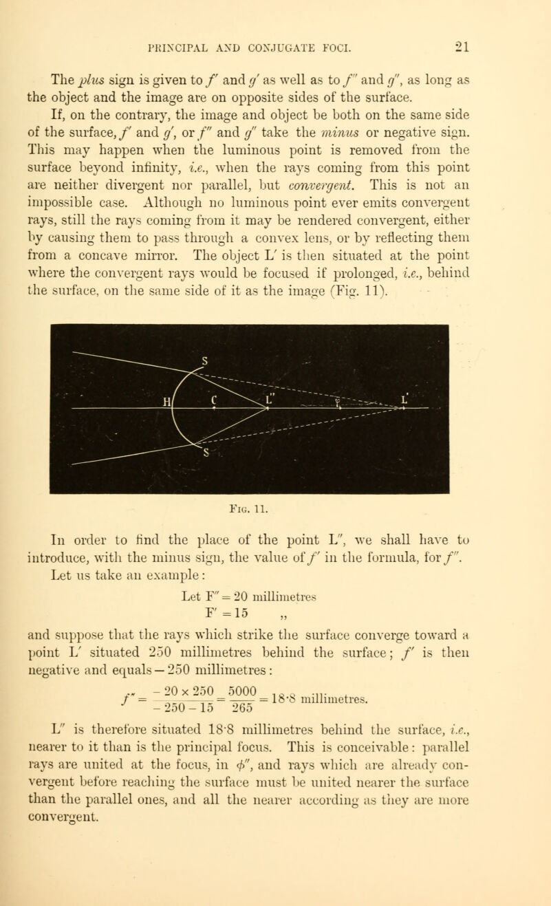 The plus sign is given to /' and g' as well as to / and g, as long as the object and the image are on opposite sides of the surface. If, on the contrary, the image and object be both on the same side of the surface,/' and g, or/ and g take the minus or negative sign. This may happen when the luminous point is removed from the surface beyond infinity, i.e., when the rays coming from this point are neither divergent nor parallel, but convergent. This is not an impossible case. Although no luminous point ever emits convergent rays, still the rays coming from it may be rendered convergent, either by causing them to pass through a convex lens, or by reflecting them from a concave mirror. The object L' is then situated at the point where the convergent rays would be focused if prolonged, i.e., behind the surface, on the same side of it as the image (Fig. 11). Fig. 11. In order to find the place of the point L, we shall have to introduce, with the minus sign, the value of/' in the formula, for/. Let us take an example: Let F = 20 millimetres F'=15 and suppose that the rays which strike the surface converge toward a point L' situated 2.50 millimetres behind the surface; /' is then negative and equals —250 millimetres: fH -20x250 5000 lftQ .„. , / = ,_„—=-= = ~^r = l&'fc millimetres. -2o0-lo 26o L is therefore situated 18*8 millimetres behind the surface, i.e., nearer to it than is the principal focus. This is conceivable : parallel rays are united at the focus, in </>, and rays which are already con- vergent before reaching the surface must be united nearer the surface than the parallel ones, and all the nearer according as they are more convergent.