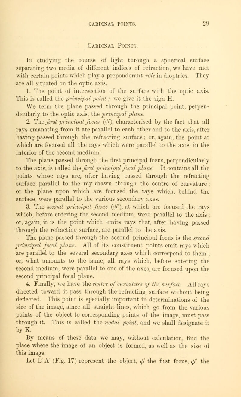 Cardinal Points. In studying the course of light through a spherical surface separating two media of different indices of refraction, we have met with certain points which play a preponderant rdle in dioptrics. They are all situated on the optic axis. 1. The point of intersection of the surface with the optic axis. This is called the princijxiI point ; we give it the sign H. We term the plane passed through the principal point, perpen- dicularly to the optic axis, the principal plane. 2. The first principal focus (</>'), characterised by the fact that all rays emanating from it are parallel to each other and to the axis, after having passed through the refracting surface; or, again, the point at which are focused all the rays which were parallel to the axis, in the interior of the second medium. The plane passed through the first principal focus, perpendicularly to the axis, is called the first principal focal plane. It contains all the points whose rays are, after having passed through the refracting surface, parallel to the ray drawn through the centre of curvature; or the plane upon which are focused the rays which, behind the surface, were parallel to the various secondary axes. 3. The second principal focus (<£), at which are focused the rays which, before entering the second medium, were parallel to the axis; or, again, it is the point which emits rays that, after having passed through the refracting surface, are parallel to the axis. The plane passed through the second principal focus is the second principal focal 'plane. All of its constituent points emit rays which are parallel to the several secondary axes which correspond to them ; or, what amounts to the same, all rays which, before entering the second medium, were parallel to one of the axes, are focused upon the second principal focal plane. 4. Finally, we have the centre of curvature of the surface. All rays directed toward it pass through the refracting surface without being- deflected. This point is specially important in determinations of the size of the image, since all straight lines, which go from the various points of the object to corresponding points of the image, must pass through it. This is called the nodal point, and we shall designate it byK. By means of these data we may, without calculation, find the place where the image of an object is formed, as well as the size of this image. Let L'A' (Fig. 17) represent the object, <p' the first focus, <p the