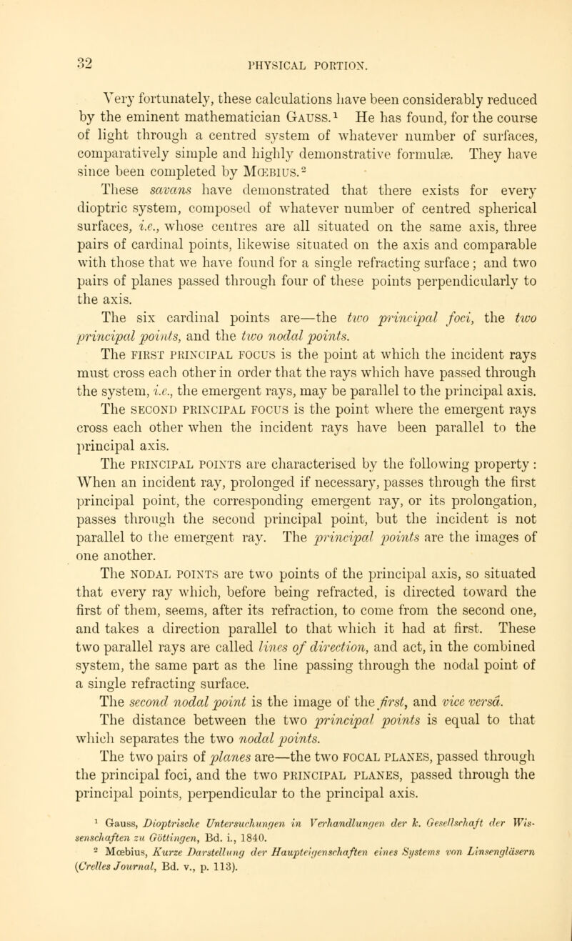 Very fortunately, these calculations have been considerably reduced by the eminent mathematician Gauss.1 He has found, for the course of light through a centred system of whatever number of surfaces, comparatively simple and highly demonstrative formulae. They have since been completed by Mcebius.2 These savans have demonstrated that there exists for every dioptric system, composed of whatever number of centred spherical surfaces, i.e., whose centres are all situated on the same axis, three pairs of cardinal points, likewise situated on the axis and comparable with those that we have found for a single refracting surface ; and two pairs of planes passed through four of these points perpendicularly to the axis. The six cardinal points are—the two principal foci, the two principal points, and the two nodal points. The first principal rocus is the point at which the incident rays must cross each other in order that the rays which have passed through the system, i.e., the emergent rays, may be parallel to the principal axis. The second principal focus is the point where the emergent rays cross each other when the incident rays have been parallel to the principal axis. The principal points are characterised by the following property: When an incident ray, prolonged if necessary, passes through the first principal point, the corresponding emergent ray, or its prolongation, passes through the second principal point, but the incident is not parallel to the emergent ray. The principal points are the images of one another. The nodal points are two points of the principal axis, so situated that every ray which, before being refracted, is directed toward the first of them, seems, after its refraction, to come from the second one, and takes a direction parallel to that which it had at first. These two parallel rays are called lines of direction, and act, in the combined system, the same part as the line passing through the nodal point of a single refracting surface. The second nodal point is the image of the first, and vice versa. The distance between the two principal points is equal to that which separates the two nodal points. The two pairs of planes are—the two focal planes, passed through the principal foci, and the two principal planes, passed through the principal points, perpendicular to the principal axis. 1 Gauss, Dioptrische Untersuchungen in Verhandlungen der h. GeRclhchaft dcr Wis- senschaften zu Gbtlingen, Bd. i., 1840. 2 Moebius, Kurze Darstellung der Haupteigenschaften ernes Si/stems mn Linsengldsern {Crelles Journal, Bd. v., p. 113).