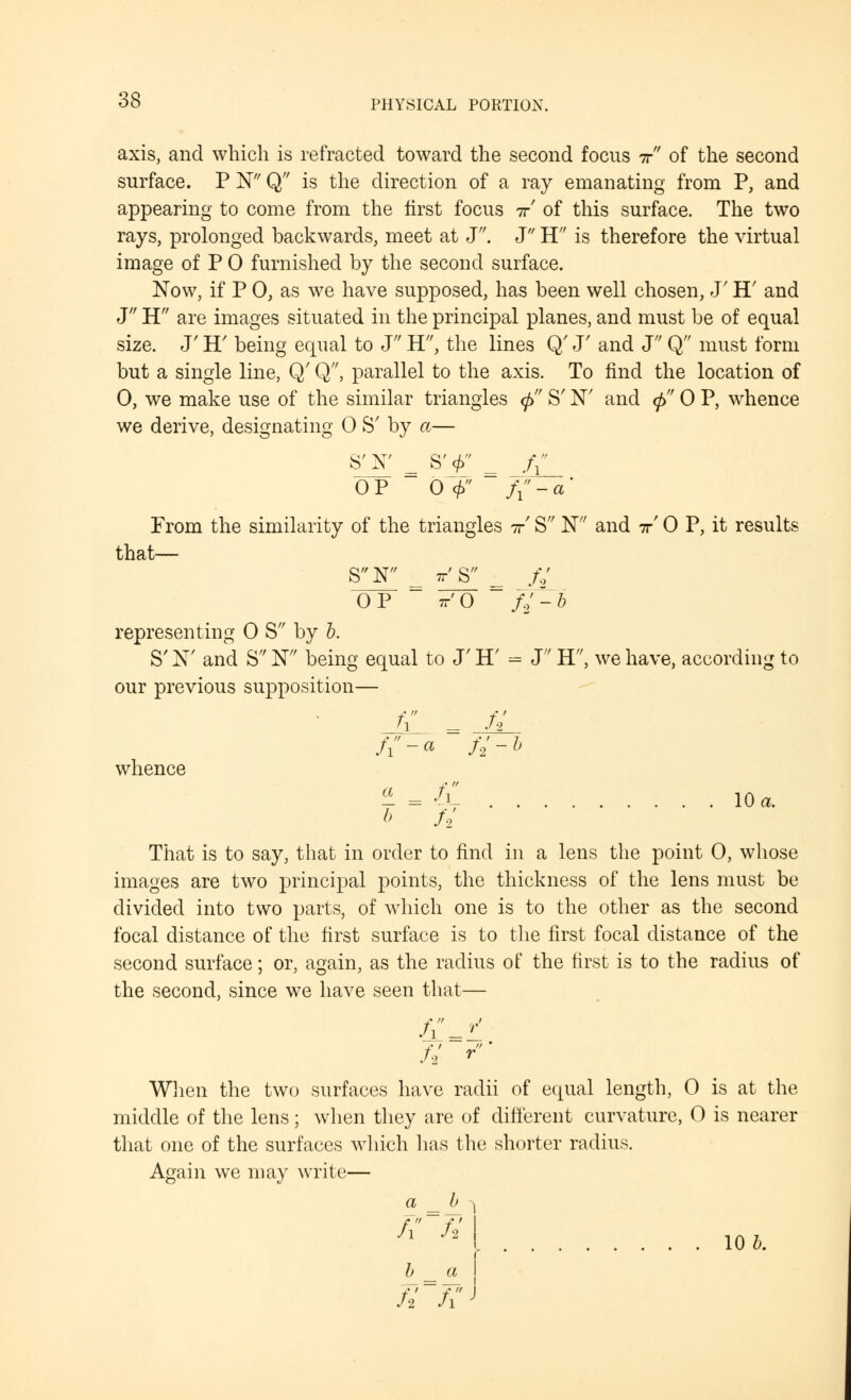 axis, and which is refracted toward the second focus ir of the second surface. P N Q is the direction of a ray emanating from P, and appearing to come from the first focus ir of this surface. The two rays, prolonged backwards, meet at J. J H is therefore the virtual image of P 0 furnished by the second surface. Now, if P 0, as we have supposed, has been well chosen, J' H' and J H are images situated in the principal planes, and must be of equal size. J' IT being equal to J H, the lines Q' J' and J Q must form but a single line, Q' Q, parallel to the axis. To find the location of 0, we make use of the similar triangles cj> S' N' and $ 0 P, whence we derive, designating 0 S' by a— S'N* = S'f' f{_ OP 0 <f> f{ - a ' From the similarity of the triangles ir S N and ir' 0 P, it results that— SN = ttJ¥_ // OP tt'O fi~-~b representing 0 S by b. S' Nr and S W being equal to J' H' = J H'', we have, according to our previous supposition— f{ = JJL whence ± = f\ 10 a. b Si That is to say, that in order to find in a lens the point 0, whose images are two principal points, the thickness of the lens must be divided into two parts, of which one is to the other as the second focal distance of the first surface is to the first focal distance of the second surface; or, again, as the radius of the first is to the radius of the second, since we have seen that— When the two surfaces have radii of equal length, 0 is at the middle of the lens; when they are of different curvature, 0 is nearer that one of the surfaces which lias the shorter radius. Again we may write— a _ ^ 1 fx~7i Si fV 10 b.