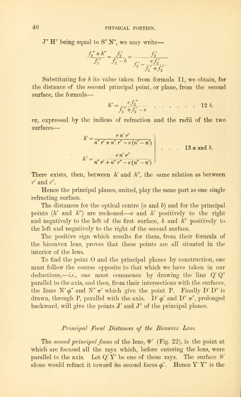 J H being equal to S N, we may write— /2+W- fi f_L fl+ft Substituting for b its value taken from formula 11, we obtain, for the distance of the second principal point, or plane, from the second surface, the formula— h = f*~fr~-- 12 b. or, expressed by the indices of refraction and the radii of the two surfaces— e n r' h' = r= „„, nr' + nr-e(?i,-n') e n' r 13a and b. n r' + n r - e (if - ri) There exists, then, between h! and h, the same relation as between r and /'. Hence the principal planes, united, play the same part as one single refracting surface. The distances for the optical centre (a and b) and for the principal points (Ji and h) are reckoned—a and ti positively to the right and negatively to the left of the first surface, b and h positively to the left and negatively to the right of the second surface. The positive sign which results for them, from their formula of the biconvex lens, proves that these points are all situated in the interior of the lens. To find the point 0 and the principal planes by construction, one must follow the course opposite to that which we have taken in our deductions,—i.e., one must commence by drawing the line Q' Q parallel to the axis, and then, from their intersections with the surfaces, the lines 1ST <j> and N x which give the point P. Finally D' D is drawn, through P, parallel with the axis. D' <f> and D ir, prolonged backward, will give the points J' and J of the principal planes. Principal Focal Distances of the Biconvex Lens. The second principal focus of the lens, «£ (Fig. 22), is the point at which are focused all the rays which, before entering the lens, were parallel to the axis. Let Q' Y' be one of these rays. The surface S' alone would refract it toward its second focus <j>. Hence Y' Y is the