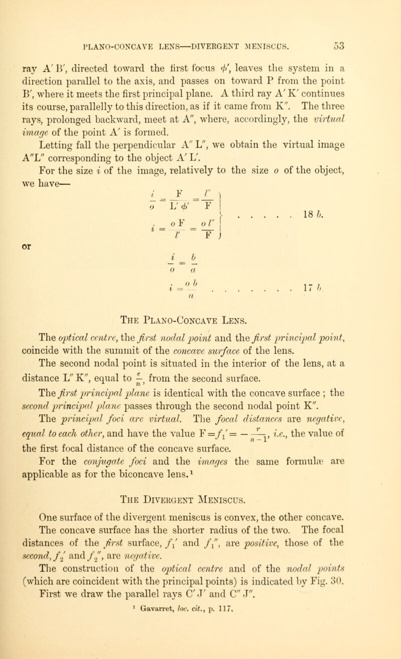 PLANO-CONCAVE LENS—DIVERGENT MENISCUS. 53 ray A' B', directed toward the first focus </>', leaves the system in a direction parallel to the axis, and passes on toward P from the point B', where it meets the first principal plane. A third ray A' K' continues its course, parallelly to this direction, as if it came from K. The three rays, prolonged backward, meet at A, where, accordingly, the virtual image of the point A' is formed. Letting fall the perpendicular A L, we obtain the virtual image AL corresponding to the object A' L'. For the size i of the image, relatively to the size o of the object, we have— i_ -I =IL ' o L'6' ¥ ! I 18 6. . oY o I i= r =-FJ or i = 6 o a i = 1 < b. a The Plano-Concave Lens. The optical centre, the first nodal point and the first principal point, coincide with the summit of the concave surface of the lens. The second nodal point is situated in the interior of the lens, at a distance L K, equal to -y from the second surface. The first principal plane is identical with the concave surface ; the second principal plane passes through the second nodal point K. The principal foci are virtual. The foccd distances are negative, equal to each other, and have the value F=/1'= 1—, i.e., the value of the first focal distance of the concave surface. For the conjugate foci and the images the same formulae are applicable as for the biconcave lens.* The Divergent Meniscus. One surface of the divergent meniscus is convex, the other concave. The concave surface has the shorter radius of the two. The focal distances of the first surface, // and //', are positive, those of the second, f., and//, are negative. The construction of the optical centre and of the nodal points (which are coincident with the principal points) is indicated by Fig. 30. First we draw the parallel rays C' J' and C J.