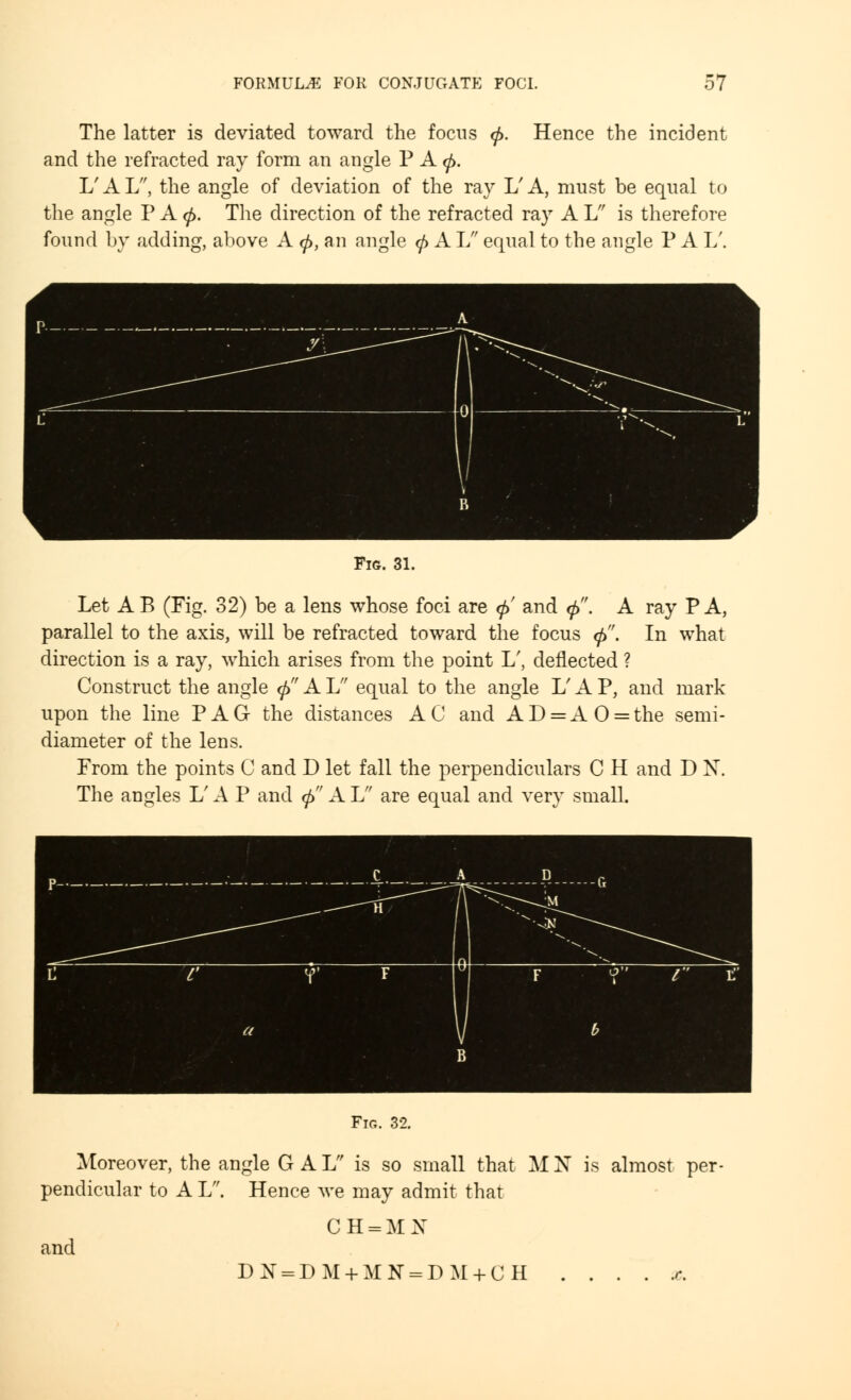 The latter is deviated toward the focus <j>. Hence the incident and the refracted ray form an angle P A <p. L'AL, the angle of deviation of the ray L'A, must be equal to the angle P A (p. The direction of the refracted ray A L is therefore found by adding, above A <£, an angle <f> A L equal to the angle P A I/. Fig. 31. Let A B (Fig. 32) be a lens whose foci are <j> and tj>. A ray P A, parallel to the axis, will be refracted toward the focus <f>. In what direction is a ray, which arises from the point L', deflected ? Construct the angle <p A L equal to the angle L' A P, and mark upon the line PAG the distances AC and AD = AO = the semi- diameter of the lens. From the points C and D let fall the perpendiculars C H and D X. The angles L' A P and (/> A If are equal and very small. Fig. 32. Moreover, the angle G A L is so small that M N is almost per- pendicular to A L. Hence we may admit that CH=MN and DN = DM + M N = DM + CH r.