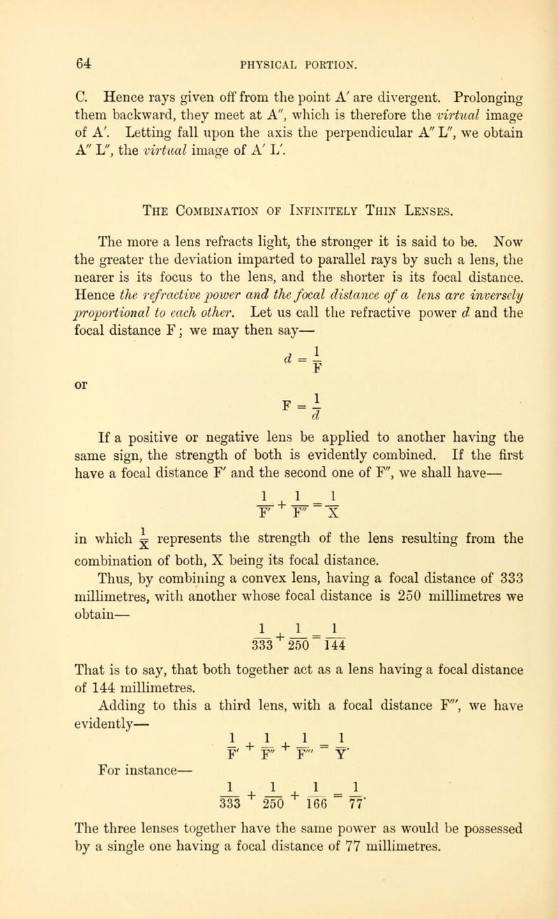 C. Hence rays given off from the point A' are divergent. Prolonging them backward, they meet at A, which is therefore the virtual image of A'. Letting fall upon the axis the perpendicular A L, wre obtain A L, the virtual image of A' L/. The Combination of Infinitely Thin Lenses. The more a lens refracts light, the stronger it is said to be. Now the greater the deviation imparted to parallel rays by such a lens, the nearer is its focus to the lens, and the shorter is its focal distance. Hence the refractive, 'power and the focal distance of a lens are inversely proportional to each other. Let us call the refractive power d, and the focal distance F; we may then say— 1 or d = F »-i If a positive or negative lens be applied to another having the same sign, the strength of both is evidently combined. If the first have a focal distance F' and the second one of F', we shall have— ± + J_=_L F F X in which ^ represents the strength of the lens resulting from the combination of both, X being its focal distance. Thus, by combining a convex lens, having a focal distance of 333 millimetres, with another whose focal distance is 250 millimetres we obtain— 333 250 144 That is to say, that both together act as a lens having a focal distance of 144 millimetres. Adding to this a third lens, with a focal distance F', we have evidently- o For instance— F' T F Y Y -L + -L + J = X. 333 250 166 77 The three lenses together have the same power as would be possessed by a single one having a focal distance of 77 millimetres.