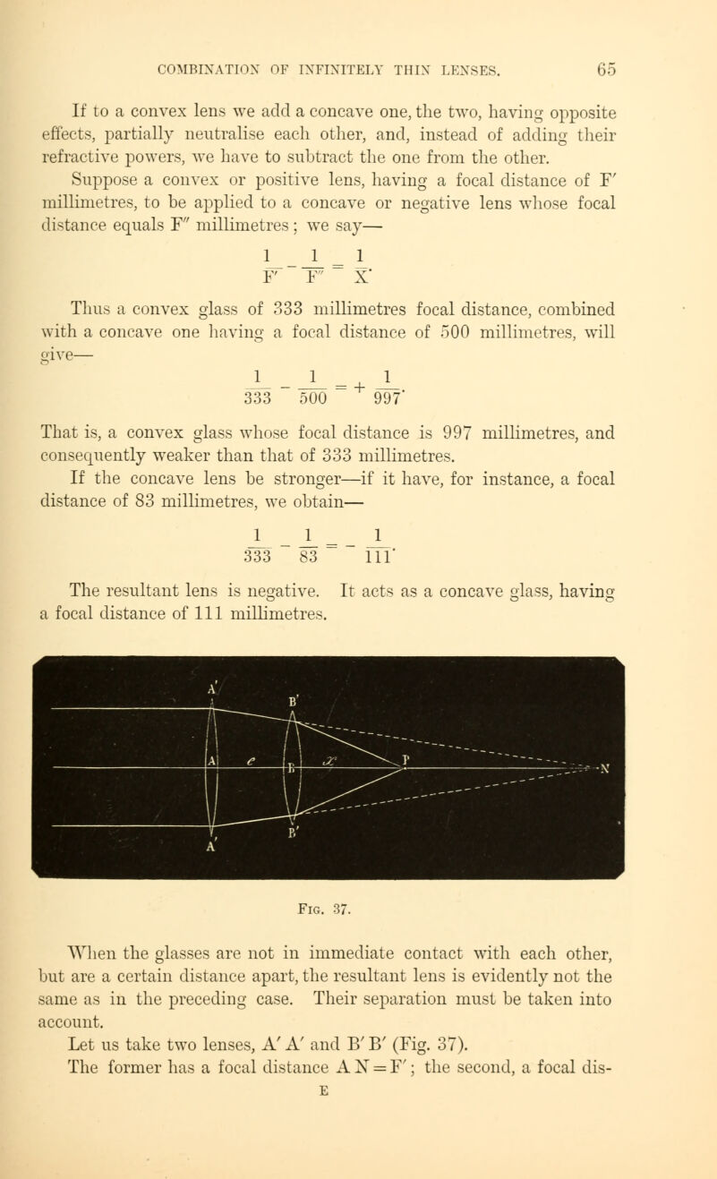 If to a convex lens we add a concave one, the two, having opposite effects, partially neutralise each other, and, instead of adding their refractive powers, Ave have to subtract the one from the other. Suppose a convex or positive lens, having a focal distance of F' millimetres, to be applied to a concave or negative lens whose focal distance equals F millimetres; we say— 1_ F Thus a convex glass of 333 millimetres focal distance, combined with a concave one having a focal distance of 500 millimetres, will give— 333 1 500 997 That is, a convex glass whose focal distance is 997 millimetres, and consequently weaker than that of 333 millimetres. If the concave lens be stronger—if it have, for instance, a focal distance of 83 millimetres, we obtain— 333 l_ 83 111' The resultant lens is negative. It acts as a concave glass, having a focal distance of 111 millimetres. Fig. 37. When the glasses are not in immediate contact with each other, but are a certain distance apart, the resultant lens is evidently not the same as in the preceding case. Their separation must be taken into account. Let us take two lenses, A'A' and B'B' (Fig. 37). The former has a focal distance A X = F'; the second, a focal dis- E