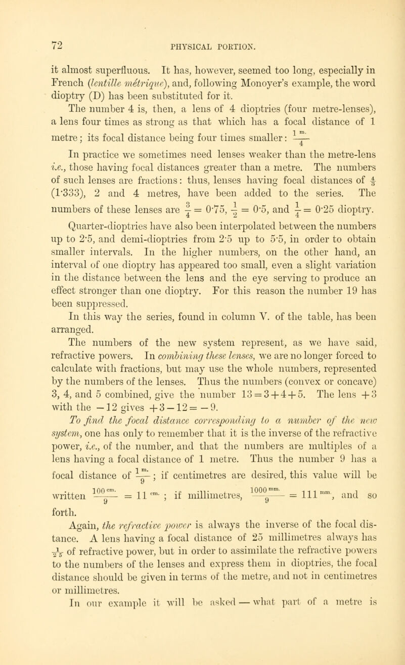 it almost superfluous. It has, however, seemed too long, especially in French (Icntille metrique), and, following Monoyer's example, the word dioptry (D) has been substituted for it. The number 4 is, then, a lens of 4 dioptries (four metre-lenses), a lens four times as strong as that which lias a focal distance of 1 metre; its focal distance being four times smaller: —^ In practice we sometimes need lenses weaker than the metre-lens i.e., those having focal distances greater than a metre. The numbers of such lenses are fractions: thus, lenses having focal distances of |- (1*333), 2 and 4 metres, have been added to the series. The o -| -i numbers of these lenses are — = 075, -} = 05, and j = 0'25 dioptry. Quarter-dioptries have also been interpolated between the numbers up to 2*5, and demi-dioptries from 2*5 up to 5*5, in order to obtain smaller intervals. In the higher numbers, on the other hand, an interval of one dioptry has appeared too small, even a slight variation in the distance between the lens and the eye serving to produce an effect stronger than one dioptry. For this reason the number 19 has been suppressed. In this way the series, found in column V. of the table, has been arranged. The numbers of the new system represent, as we have said, refractive powers. In combining these lenses, we are no longer forced to calculate with fractions, but may use the whole numbers, represented by the numbers of the lenses. Thus the numbers (convex or concave) 3, 4, and 5 combined, give the number 13 = 3+ 4+ 5. The lens +3 with the -12 gives +3-12=-9. To find the focal distance corresponding to a number of the new system, one has only to remember that it is the inverse of the refractive power, i.e., of the number, and that the numbers are multiples of a lens having a focal distance of 1 metre. Thus the number 9 has a focal distance of ~-; if centimetres are desired, this value will be written ^ = 11- ; if millimetres, *^p_ = m- and so forth. Again, the refractive power is always the inverse of the focal dis- tance. A lens having a focal distance of 25 millimetres always has aV of refractive power, but in order to assimilate the refractive powers to the numbers of the lenses and express them in dioptries, the focal distance should be given in terms of the metre, and not in centimetres or millimetres. In our example it will be asked — what pari of a metre is